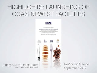 HIGHLIGHTS: LAUNCHING OF
 CCA’S NEWEST FACILITIES




                by: Adeline Yuboco
                September 2012
 