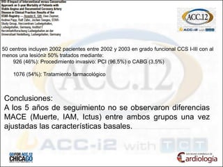 50 centros incluyen 2002 pacientes entre 2002 y 2003 en grado funcional CCS I-III con al
menos una lesión≥ 50% tratados mediante:
926 (46%): Procedimiento invasivo: PCI (96,5%) o CABG (3,5%)
1076 (54%): Tratamiento farmacológico
Conclusiones:
A los 5 años de seguimiento no se observaron diferencias
MACE (Muerte, IAM, Ictus) entre ambos grupos una vez
ajustadas las características basales.
 