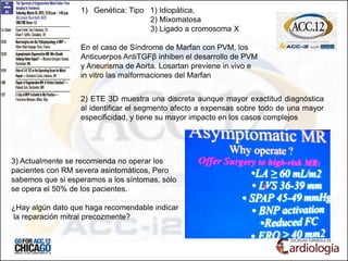 1) Genética: Tipo 1) Idiopática,
2) Mixomatosa
3) Ligado a cromosoma X
En el caso de Síndrome de Marfan con PVM, los
Anticuerpos AntiTGFβ inhiben el desarrollo de PVM
y Aneurisma de Aorta. Losartan previene in vivo e
in vitro las malformaciones del Marfan
3) Actualmente se recomienda no operar los
pacientes con RM severa asintomáticos, Pero
sabemos que si esperamos a los síntomas, sólo
se opera el 50% de los pacientes.
¿Hay algún dato que haga recomendable indicar
la reparación mitral precozmente?
2) ETE 3D muestra una discreta aunque mayor exactitud diagnóstica
al identificar el segmento afecto a expensas sobre todo de una mayor
especificidad, y tiene su mayor impacto en los casos complejos
 