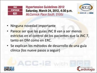 • Ninguna novedad importante
• Parece ser que las guías JNC 8 van a ser menos
estrictas en el control de los pacientes que la JNC 7,
tanto en DM como en ERC.
• Se explican los métodos de desarrollo de una guía
clínica (los nueve pasos a seguir)
 