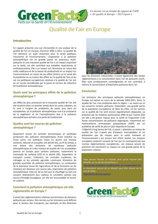 Qualité	
  de	
  l’air	
  en	
  Europe	
   1	
  
Ce dossier est un résumé du rapport de l'AEE
« Air quality in Europe – 2013 report »
Qualité de l’air en Europe
Introduction
Ce	
   rapport	
   présente	
   une	
   vue	
   d'ensemble	
   et	
   une	
   analyse	
   de	
   la	
  
qualité	
  de	
  l'air	
  en	
  Europe,	
  d'environ	
  2002	
  à	
  2011.	
  La	
  qualité	
  de	
  
l'air	
   demeure	
   un	
   sujet	
   important	
   pour	
   la	
   santé	
   publique,	
  
l'économie	
   et	
   l'environnement.	
   L'exposition	
   à	
   la	
   pollution	
  
atmosphérique	
   est	
   en	
   grande	
   partie	
   un	
   processus	
   multi-­‐
polluants	
  et	
  une	
  mauvaise	
  qualité	
  de	
  l'air	
  a	
  un	
  impact	
  important	
  
sur	
   la	
   santé,	
   car	
   elle	
   contribue	
   aux	
   maladies	
   respiratoires	
   et	
  
cardiovasculaires.	
  Elle	
  a	
  un	
  impact	
  sur	
  l'économie	
  en	
  raison	
  des	
  
coûts	
  médicaux	
  et	
  de	
  la	
  baisse	
  de	
  productivité	
  et	
  un	
  impact	
  sur	
  
l'environnement	
  en	
  raison	
  de	
  ses	
  effets	
  directs	
  sur	
  la	
  santé	
  des	
  
écosystèmes	
  ou	
  au	
  travers	
  des	
  effets	
  sur	
  la	
  qualité	
  de	
  l'eau	
  et	
  du	
  
sol.	
  Les	
  politiques	
  européennes	
  relatives	
  à	
  la	
  qualité	
  de	
  l'air	
  ont	
  
eu	
  un	
  succès	
  considérable	
  par	
  le	
  passé	
  en	
  termes	
  de	
  réduction	
  
de	
  la	
  pollution	
  atmosphérique.	
  	
  
	
  
Quels	
  sont	
  les	
  principaux	
  effets	
  de	
  la	
  pollution	
  
atmosphérique	
  ?	
  
Les	
  effets	
  les	
  plus	
  prononcés	
  de	
  la	
  mauvaise	
  qualité	
  de	
  l'air	
  ont	
  
été	
  ressentis	
  dans	
  un	
  premier	
  temps	
  dans	
  les	
  zones	
  urbaines,	
  où	
  
ils	
   sont	
   à	
   l'origine	
   de	
   problèmes	
   de	
   santé,	
   puis	
   dans	
   les	
  
écosystèmes,	
  où	
  la	
  pollution	
  atmosphérique	
  nuit	
  à	
  la	
  croissance	
  
de	
   la	
   végétation	
   et	
   où	
   l'eutrophisation	
   due	
   à	
   la	
   pollution	
  
atmosphérique	
  entraîne	
  une	
  perte	
  de	
  biodiversité.	
  	
  
	
  
Quelles	
  sont	
  les	
  sources	
  de	
  pollution	
  
atmosphérique	
  ?	
  
Quasiment	
   toutes	
   les	
   activités	
   économiques	
   et	
   sociétales	
  
produisent	
   des	
   polluants	
   atmosphériques	
   d'une	
   manière	
   ou	
  
d'une	
   autre.	
   Les	
   politiques	
   mises	
   en	
   œuvre	
   aux	
   niveaux	
  
sectoriel,	
  national	
  et	
  européen	
  ont	
  donné	
  lieu,	
  au	
  fil	
  du	
  temps,	
  à	
  
une	
   baisse	
   des	
   émissions	
   de	
   nombreux	
   polluants	
  
atmosphériques	
  et	
  à	
  des	
  niveaux	
  de	
  qualité	
  de	
  l'air	
  acceptables	
  
partout	
   en	
   Europe	
   pour	
   certains	
   polluants,	
   notamment	
   le	
  
monoxyde	
   de	
   carbone	
   (CO)	
   et	
   le	
   plomb	
   (Pb).	
   Cependant,	
   le	
  
transport	
   routier,	
   l'industrie,	
   les	
   centrales	
   nucléaires,	
   les	
  
ménages	
   et	
   les	
   activités	
   agricoles	
   continuent	
   d'émettre	
   de	
  
grandes	
   quantités	
   de	
   pollution	
   atmosphérique.	
   La	
   combustion	
  
de	
  la	
  biomasse	
  (issue	
  de	
  l'agriculture	
  et	
  de	
  la	
  foresterie	
  ou	
  du	
  
charbon)	
  est	
  devenue	
  une	
  source	
  plus	
  importante	
  de	
  pollution	
  
atmosphérique.	
  Cela	
  est	
  dû	
  au	
  fait	
  que	
  le	
  chauffage	
  au	
  bois	
  est	
  
souvent	
   relativement	
   peu	
   coûteux	
   et	
   considéré	
   comme	
   une	
  
source	
  d'énergie	
  écologique,	
  car	
  elle	
  est	
  renouvelable	
  et	
  neutre	
  
en	
  carbone.	
  	
  
	
  
Comment	
  la	
  pollution	
  atmosphérique	
  est-­‐elle	
  
règlementée	
  en	
  Europe	
  ?	
  
	
  
Il	
  existe	
  des	
  règlementations	
  relatives	
  aux	
  émissions	
  de	
  plusieurs	
  
polluants	
  par	
  secteur.	
  Des	
  normes	
  sur	
  les	
  émissions	
  sont	
  définies	
  
pour	
   le	
   secteur	
   des	
   transports,	
   par	
   exemple,	
   et	
   des	
   directives	
  
pour	
  les	
  émissions	
  industrielles.	
  Il	
  existe	
  également	
  des	
  limites	
  
règlementaires	
  à	
  la	
  concentration	
  dans	
  l'air	
  de	
  polluants	
  nocifs.	
  
Elles	
   sont	
   juridiquement	
   contraignantes	
   et	
   ont	
   contribué	
   à	
  
réduire	
  la	
  concentration	
  d'importants	
  polluants	
  dans	
  l'air.	
  
	
  
Conclusion	
  
	
  
Les	
   émissions	
   des	
   principaux	
   polluants	
   atmosphériques	
   en	
  
Europe	
   ont	
   baissé	
   au	
   cours	
   de	
   la	
   période	
   2002-­‐2011.	
   Ainsi,	
   la	
  
qualité	
  de	
  l'air	
  s'est	
  améliorée	
  dans	
  la	
  région	
  –	
  au	
  moins	
  en	
  ce	
  
qui	
  concerne	
  certains	
  polluants.	
  Cependant,	
  une	
  grande	
  partie	
  
de	
  la	
  population	
  européenne	
  vit	
  dans	
  les	
  villes,	
  où	
  les	
  normes	
  
sur	
  la	
  qualité	
  de	
  l'air	
  sont	
  encore	
  régulièrement	
  dépassées.	
  La	
  
pollution	
  par	
  les	
  matières	
  particulaires	
  (PM)	
  et	
  par	
  l'ozone	
  (O3)	
  
est	
   liée	
   à	
   de	
   graves	
   risques	
   pour	
   la	
   santé	
   et	
   l'exposition	
   à	
   de	
  
fortes	
   concentrations	
   de	
   polluants	
   organiques,	
   notamment	
   les	
  
hydrocarbures	
   aromatiques	
   polycycliques	
   (HAP),	
   est	
   un	
  
problème	
  de	
  santé	
  de	
  plus	
  en	
  plus	
  répandu	
  en	
  Europe.	
  	
  
L'objectif	
  à	
  long	
  terme	
  de	
  l'UE,	
  à	
  savoir	
  «	
  atteindre	
  un	
  niveau	
  de	
  
qualité	
   de	
   l'air	
   n’ayant	
   pas	
   d'impacts	
   inacceptables	
   et	
   ne	
  
présentant	
   pas	
   de	
   risques	
   pour	
   la	
   santé	
   humaine	
   et	
  
l'environnement	
  »	
   est	
   encore	
   loin	
   d'être	
   réalisé.	
   Les	
   citoyens	
  
européens	
  respirent	
  souvent	
  de	
  l'air	
  qui	
  ne	
  correspond	
  pas	
  aux	
  
normes	
   règlementaires	
   européennes.	
   Les	
   niveaux	
   actuels	
   de	
  
pollution	
  ont	
  clairement	
  un	
  impact	
  sur	
  une	
  grande	
  partie	
  de	
  la	
  
population	
  urbaine.	
  
	
  
	
  
	
  
	
  
Vous	
   pouvez	
   trouver	
   ce	
   résumé,	
   ainsi	
   qu’un	
   résumé	
   plus	
  
détaillé,	
  sur	
  le	
  site	
  de	
  GreenFacts,	
  à:	
  
http://www.greenfacts.org/fr/qualite-­‐air-­‐europe/index.htm	
  
Le	
   document	
   source	
   de	
   se	
   résumé	
   peut	
   être	
   trouvé	
   sur	
   le	
  
site	
  de	
  l’EEA:	
  
http://www.eea.europa.eu/	
  
	
  
 