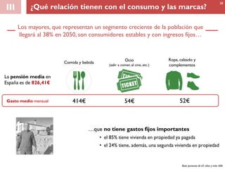 Los mayores, que representan un segmento creciente de la población que
llegará al 38% en 2050, son consumidores estables y con ingresos fijos…
III
…que no tiene gastos fijos importantes
• el 85% tiene vivienda en propiedad ya pagada
• el 24% tiene, además, una segunda vivienda en propiedad
Gasto medio mensual 414€ 54€ 52€
Comida y bebida
Ocio
(salir a comer, al cine, etc.)
Ropa, calzado y
complementos
La pensión media en
España es de 826,41€
Base personas de 65 años y más: 606
28
¿Qué relación tienen con el consumo y las marcas?
 