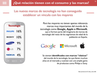 III
Las nuevas marcas de tecnología no han conseguido
establecer un vinculo con los mayores
Tecnología
16%
10%
9%
7%
4%
Base personas de 65 años y más: 606
Para los mayores no tienen apenas relevancia
marcas muy importantes del mundo de la
tecnología como Google, Apple o Microsoft,
que sí forman parte del imaginario de marcas de
tecnología del resto de los segmentos de edad de la
población en España.
Se sienten identificados con marcas “clásicas”
del mundo de la tecnología, las que llevan muchos
años en el mercado y cuentan con una amplia gama
de productos como Philips o Sony.
33
¿Qué relación tienen con el consumo y las marcas?
 