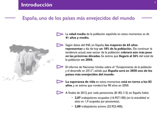 Introducción
España, uno de los países más envejecidos del mundo
La edad media de la población española en estos momentos es de
41 años y medio.
Según datos del INE, en España, los mayores de 65 años
representan a día de hoy un 18% de la población. De continuar la
tendencia actual, este sector de la población cobrará aún más peso
en las próximas décadas. Se estima que llegará al 36% del total de
la población en 2050.
El informe de Naciones Unidas sobre el “Envejecimiento de la población
y el desarrollo en 2012”, señala que España será en 2050 uno de los
países más envejecidos del mundo.
La esperanza de vida en estos momentos está en torno a los 82
años, y se estima que rondará los 90 años en 2050.
A finales de 2012, por cada pensionista (8.182.112) en España había:
• 2,07 trabajadores ocupados (16.957.100) (en la actualidad se
sitúa en 1,9 ocupados por pensionista).
• 2,80 trabajadores activos (22.922.400).
4
 
