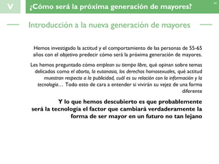 V ¿Cómo será la próxima generación de mayores?
41
Hemos investigado la actitud y el comportamiento de las personas de 55-65
años con el objetivo predecir cómo será la próxima generación de mayores.
Les hemos preguntado cómo emplean su tiempo libre, qué opinan sobre temas
delicados como el aborto, la eutanasia, los derechos homosexuales, qué actitud
muestran respecto a la publicidad, cuál es su relación con la información y la
tecnología… Todo esto de cara a entender si vivirán su vejez de una forma
diferente
Y lo que hemos descubierto es que probablemente
será la tecnología el factor que cambiará verdaderamente la
forma de ser mayor en un futuro no tan lejano
Introducción a la nueva generación de mayores
 