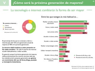 V ¿Cómo será la próxima generación de mayores?
Base personas de 55 a 64 años: 394
79%
79%
72%
34%
22%
21%
20%
18%
13%
85%
79%
80%
29%
24%
22%
30%
25%
30%
Realizar consultas y buscar
información
Enviar y recibir emails
Leer prensa online
Acceder a la banca online
Acceder a redes sociales
Realizar compras/pagos online
Utilizar mensajería instantánea
Acceder a foros y blogs
Ver vídeos en Youtube o
similares
A diario
Nunca o casi nunca
Semanalmente
Se conecta a internet…
Entre los que navegan,lo más habitual es…
49%
11%
40%
El porcentaje de los que se conectan a diario a
internet pasa del 15% en la generación actual de
mayores al 40% en la próxima generación.
La tercera edad empieza a estar presente en
las redes sociales: 1 de cada 4 usuarios de internet
accede habitualmente a redes sociales.
En general, aunque la próxima generación de mayores
utiliza prácticamente los mismos recursos web que
los miembros de la presente generación, se aprecia
un crecimiento del uso de foros, blogs, youtube
y mensajería instantánea.
Personas de 65 años o más
Personas de entre 55 y 65 años
Base personas de 65 años y más que navegan por internet: 121
Base personas de 55 a 64 años que navegan por internet: 201
48
La tecnología e internet cambiarán la forma de ser mayor
 