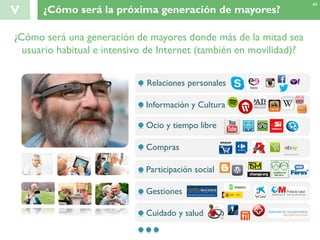 V ¿Cómo será la próxima generación de mayores?
49
¿Cómo será una generación de mayores donde más de la mitad sea
usuario habitual e intensivo de Internet (también en movilidad)?
Relaciones personales
Información y Cultura
Ocio y tiempo libre
Compras
Participación social
Gestiones
Cuidado y salud
 