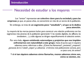 Introducción
Necesidad de estudiar a los mayores
Los “seniors” representan un colectivo clave para la sociedad y para las
empresas ya que, en pocos años, se convertirán en más de un tercio de la población.
Sin embargo, se trata de un segmento poco “estudiado” y al que se le dedica
poca atención.
La mayoría de las marcas parecen luchar para construir una relación preferente con los
segmentos más jóvenes de la población (generación Y, los nacidos digitales, los affluent, los
trendsetters…) y sólo algunas se dirigen específicamente al colectivo seniors.
Por otro lado, siguen existiendo estereotipos y prejuicios que nos impiden
enfrentarnos con naturalidad a este grupo, hasta el punto que ni siquiera
sabemos como referirnos a ellos. ¿Cómo los llamamos?: ¿ancianos?, ¿mayores?,
¿personas de la 3 edad?, ¿viejos? ¿o utilizamos el término más políticamente correcto, pero
un poco cursi, de seniors?
Y si ni tan siquiera sabemos cómo llamarlos, menos sabemos cómo son,
cómo se sienten, etc.
6
 