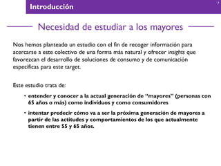 Introducción
Necesidad de estudiar a los mayores
Nos hemos planteado un estudio con el fin de recoger información para
acercarse a este colectivo de una forma más natural y ofrecer insights que
favorezcan el desarrollo de soluciones de consumo y de comunicación
especificas para este target.
Este estudio trata de:
• entender y conocer a la actual generación de “mayores” (personas con
65 años o más) como individuos y como consumidores
• intentar predecir cómo va a ser la próxima generación de mayores a
partir de las actitudes y comportamientos de los que actualmente
tienen entre 55 y 65 años.
7
 