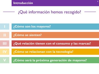 I ¿Cómo son los mayores?
II ¿Cómo se sienten?
III
IV ¿Cómo se relacionan con la tecnología?
V ¿Cómo será la próxima generación de mayores?
Introducción
¿Qué información hemos recogido?
8
¿Qué relación tienen con el consumo y las marcas?
 