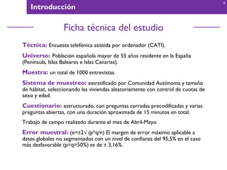 Introducción
Ficha técnica del estudio
Técnica: Encuesta telefónica asistida por ordenador (CATI).
Universo: Población española mayor de 55 años residente en la España
(Península, Islas Baleares e Islas Canarias).
Muestra: un total de 1000 entrevistas.
Sistema de muestreo: estratificado por Comunidad Autónoma y tamaño
de hábitat, seleccionando las viviendas aleatoriamente con control de cuotas de
sexo y edad.
Cuestionario: estructurado, con preguntas cerradas precodificadas y varias
preguntas abiertas, con una duración aproximada de 15 minutos en total.
Trabajo de campo realizado durante el mes de Abril-Mayo
Error muestral: (e=±2 (p*q/n) El margen de error máximo aplicable a
datos globales no segmentados con un nivel de confianza del 95,5% en el caso
más desfavorable (p=q=50%) es de ± 3,16%.
9
 
