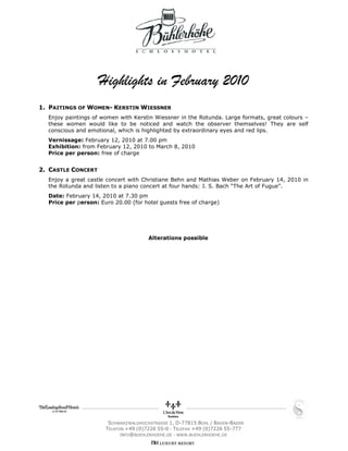 Highlights in February 2010
1. PAITINGS OF WOMEN- KERSTIN WIESSNER
  Enjoy paintings of women with Kerstin Wiessner in the Rotunda. Large formats, great colours –
  these women would like to be noticed and watch the observer themselves! They are self
  conscious and emotional, which is highlighted by extraordinary eyes and red lips.
  Vernissage: February 12, 2010 at 7.00 pm
  Exhibition: from February 12, 2010 to March 8, 2010
  Price per person: free of charge


2. CASTLE CONCERT
  Enjoy a great castle concert with Christiane Behn and Mathias Weber on February 14, 2010 in
  the Rotunda and listen to a piano concert at four hands: J. S. Bach “The Art of Fugue”.
  Date: February 14, 2010 at 7.30 pm
  Price per person: Euro 20.00 (for hotel guests free of charge)




                                      Alterations possible




                       SCHWARZWALDHOCHSTRASSE 1, D-77815 BÜHL / BADEN-BADEN
                      TELEFON +49 (0)7226 55-0 — TELEFAX +49 (0)7226 55-777
                            INFO@BUEHLERHOEHE.DE — WWW.BUEHLERHOEHE.DE
 
