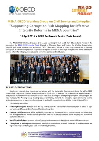 MENA-OECD Working Group on Civil Service and Integrity:
“Supporting Corruption Risk Mapping for Effective
Integrity Reforms in MENA countries”
18 April 2016  OECD Conference Centre (Paris, France)
The MENA-OECD Working Group on Civil Service and Integrity met on 18 April 2016 in Paris, France in the
context of the 2016 OECD Integrity Week. Chaired by Morocco, Spain and Turkey, the Working Group brings
together policy practitioners from MENA and OECD countries to engage in promoting integrity and preventing
corruption. It is the leading network to promote a regional dialogue to exchange best practices in the area of civil
service reform for integrity, innovative anti-corruption policies and institutions.
RESULTS OF THE MEETING
Building on a decade-long experience and aligned with the Sustainable Development Goals, the MENA-OECD
Governance Programme received a new mandate for 2016-2020 to leverage the power of the regional networks
and provide implementation assistance in critical areas such as integrity and fighting corruption. Delivering on the
new mandate, this Working Group meeting focused on the key elements for a regional report on internal control
and risk management as levers to enhance integrity and tackle corruption in the Middle East and North Africa.
This meeting resulted in:
 Fostering the regional dialogue over the key contribution of a robust internal control system as a tool to fight
corruption and fraud, and reinforce public sector integrity ;
 Creating a platform where MENA and OECD countries can share experiences mainstreaming and integrating
risk management and internal control processes into day-to-day activities to foster integrity and build more
resilient institutions ;
 Identifying the linkages between internal control, risk management & good and accountable governance ;
 Taking stock of existing risk management and control frameworks in MENA countries, in order to enrich the
regional dialogue and analytical work conducted by the OECD.
 