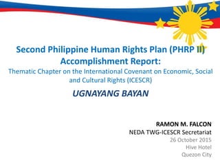 Second Philippine Human Rights Plan (PHRP II)
Accomplishment Report:
Thematic Chapter on the International Covenant on Economic, Social
and Cultural Rights (ICESCR)
UGNAYANG BAYAN
RAMON M. FALCON
NEDA TWG-ICESCR Secretariat
26 October 2015
Hive Hotel
Quezon City
 