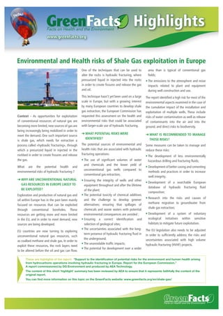 Highlights
www.greenfacts.org

Environmental and Health risks of Shale Gas exploitation in Europe
One of the techniques that can be used to
alter the rocks is hydraulic fracturing, where
pressurized liquid in injected into the rocks
in order to create ﬁssures and release the gas
and oil.

Context - As opportunities for exploitation
of conventional resources of natural gas are
becoming more limited, new sources of gas are
being increasingly being mobilized in order to
meet the demand. One such important source
is shale gas, which needs for extraction a
process called «hydraulic fracturing», through
which a presurized liquid in injected in the
rockbed in order to create ﬁssures and release
the gas.
What are the potential health and
environmental risks of hydraulic fracturing ?
➔ WHY ARE UNCONVENTIONAL NATURAL
GAS RESOURCES IN EUROPE LIKELY TO
BE EXPLOITED?
Exploration and production of natural gas and
oil within Europe has in the past been mainly
focused on resources that can be exploited
through conventional boreholes. These
resources are getting more and more limited
in the EU, and in order to meet demand, new
sources are being developed.
EU countries are now turning to exploring
unconventional natural gas resources, such
as coalbed methane and shale gas. In order to
exploit these resources, the rock layers need
to be altered before the oil and gas can ﬂow.

area than is typical of conventional gas
ﬁelds;

This technique hasn’t yet been used on a large
scale in Europe, but with a growing interest
by many European countries to develop shale
gas extraction, the European Commission has
requested this assessment on the health and
environmental risks that could be associated
with larger-scale use of hydraulic fracturing.

The report identiﬁed a high risk for most of the
environmental aspects examined in the case of
the cumulative impact of the installation and
exploitation of multiple wells. These include
risks of water contamination as well as release
of contaminants into the air and into the
ground, and direct risks to biodiversity.

➔ WHAT POTENTIAL RISKS WERE
IDENTIFIED?

➔ WHAT IS RECOMMENDED TO MANAGE
THOSE RISKS?

The potential sources of environmental and
health risks that are associated with hydraulic
fracturing operations:

Some measures can be taken to manage and
reduce these risks:

The use of signiﬁcant volumes of water
and chemicals and the lower yield of
unconventional gas wells compared to
conventional gas extraction;
Ensuring the integrity of wells and other
equipment throughout and after the lifetime
of the plant;
The potential toxicity of chemical additives
and the challenge to develop greener
alternatives; ensuring that spillages of
chemicals and waste waters with potential
environmental consequences are avoided ;
Ensuring a correct identiﬁcation and
selection of geological sites;
The uncertainties associated with the longterm presence of hydraulic fracturing ﬂuid in
the underground;
The unavoidable trafﬁc impacts;
The potential for development over a wider

The emissions to the atmosphere and noise
impacts related to plant and equipment
during well construction and use.

The development of less environmentally
hazardous drilling and fracturing ﬂuids;
Development of better casing and cementing
methods and practices in order to increase
well integrity;
Development of a searchable European
database of hydraulic fracturing ﬂuid
composition;
Research into the risks and causes of
methane migration to groundwater from
shale gas extraction;
Development of a system of voluntary
ecological initiatives within sensitive
habitats to mitigate future exploitation.
The EU legislation also needs to be adjusted
in order to sufﬁciently address the risks and
uncertainties associated with high volume
hydraulic fracturing (HVHF) projects.

These are highlights of the report: “Support to the identiﬁcation of potential risks for the environment and human health arising
from hydrocarbons operations involving hydraulic fracturing in Europe. Report for the European Commission.”
A report commissioned by DG Environment and produced by AEA Technology.
The content of this short ‘highlight’ summary has been reviewed by AEA to ensure that it represents faithfully the content of the
original report.
You can ﬁnd more information on this topic on the GreenFacts website: www.greenfacts.org/en/shale-gas/

 