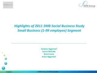 Highlights of 2011 SMB Social Business Study
              Small Business (1-99 employee) Segment



                               Sanjeev Aggarwal
                                Laurie McCabe
                                  Brent Leary
                                Arjun Aggarwal




1/12/2012                 © SMB Group and CRM Essentials   1
 
