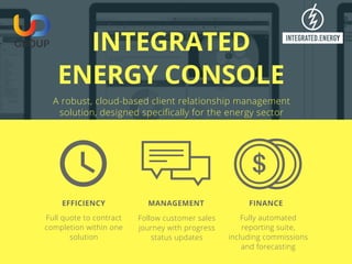 INTEGRATED
ENERGY CONSOLE
A robust, cloud-based client relationship management
solution, designed specifically for the energy sector
Full quote to contract
completion within one
solution
EFFICIENCY
Follow customer sales
journey with progress
status updates
MANAGEMENT
Fully automated
reporting suite,
including commissions
and forecasting
FINANCE  
 