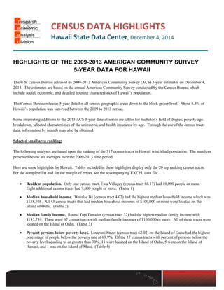 CENSUS DATA HIGHLIGHTS
Hawaii State Data Center, December 4, 2014
─────────────────────────
HIGHLIGHTS OF THE 2009-2013 AMERICAN COMMUNITY SURVEY
5-YEAR DATA FOR HAWAII
The U.S. Census Bureau released its 2009-2013 American Community Survey (ACS) 5-year estimates on December 4,
2014. The estimates are based on the annual American Community Survey conducted by the Census Bureau which
include social, economic, and detailed housing characteristics of Hawaii’s population.
The Census Bureau releases 5-year data for all census geographic areas down to the block group level. About 8.5% of
Hawaii’s population was surveyed between the 2009 to 2013 period.
Some interesting additions to the 2013 ACS 5-year dataset series are tables for bachelor’s field of degree, poverty age
breakdown, selected characteristics of the uninsured, and health insurance by age. Through the use of the census tract
data, information by islands may also be obtained.
Selected small area rankings
The following analyses are based upon the ranking of the 317 census tracts in Hawaii which had population. The numbers
presented below are averages over the 2009-2013 time period.
Here are some highlights for Hawaii. Tables included in these highlights display only the 20 top ranking census tracts.
For the complete list and for the margin of errors, see the accompanying EXCEL data file.
• Resident population. Only one census tract, Ewa Villages (census tract 86.17) had 10,000 people or more.
Eight additional census tracts had 9,000 people or more. (Table 1)
• Median household income. Waialae Iki (census tract 4.02) had the highest median household income which was
$158,105. All 43 census tracts that had median household incomes of $100,000 or more were located on the
Island of Oahu. (Table 2)
• Median family income. Round Top-Tantalus (census tract 32) had the highest median family income with
$195,739. There were 67 census tracts with median family incomes of $100,000 or more. All of these tracts were
located on the Island of Oahu. (Table 3)
• Percent persons below poverty level. Linapuni Street (census tract 62.02) on the Island of Oahu had the highest
percentage of people below the poverty rate at 69.9%. Of the 17 census tracts with percent of persons below the
poverty level equaling to or greater than 30%, 11 were located on the Island of Oahu, 5 were on the Island of
Hawaii, and 1 was on the Island of Maui. (Table 4)
[Type text]
 
