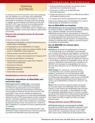 TERAPIAS ELÉTRICAS
                     TERAPIAS                                      • Resposta planejada e praticada; normalmente, requer a
                                                                     supervisão de um profissional de saúde.
                     ELÉTRICAS                                     • Treinamento em RCP e uso do DEA/DAE para
                                                                     socorristas designados
As Diretrizes da AHA 2010 para RCP e ACE foram atualizadas         • Criação de parceria com o sistema de SME (Serviço Médico
para que refletissem os novos dados sobre desfibrilação              de Emergência/Urgência) local
e cardioversão em distúrbios do ritmo cardíaco e o uso de          • Um programa de contínuo aperfeiçoamento da qualidade
estimulação em bradicardia. Tais dados continuam servindo          Existe pouca evidência para recomendações pró ou contra a
de respaldo às recomendações das Diretrizes da AHA 2005            implementação de DEAs/DAEs em domicílios.
para RCP e ACE. Logo, não foram recomendadas grandes
alterações em relação à desfibrilação, à cardioversão e à          Uso de DEAs/DAEs em hospitais
estimulação. A ênfase na desfibrilação precoce integrada com       2010 (Reafirmação da recomendação de 2005): Apesar
RCP de alta qualidade é a chave para melhorar a sobrevivência      de evidência limitada, os DEAs/DAEs podem ser considerados
à PCR súbita.                                                      para o ambiente hospitalar como forma de facilitar a
                                                                   desfibrilação precoce (meta de administração de choques em
Resumo dos principais pontos de discussão                          ≤ 3 minutos do colapso), especialmente nas áreas cujo pessoal
e alterações                                                       não esteja capacitado para reconhecer ritmos ou em que o
                                                                   uso de desfibriladores não seja frequente. Os hospitais devem
Os tópicos principais compreendem                                  monitorar os intervalos entre o colapso e o primeiro choque e
• Integração dos DEAs/DAEs à Cadeia de Sobrevivência com           os resultados da ressuscitação.
  acesso público à desfibrilação                                   Uso de DEA/DAE em crianças agora
• Consideração do uso de DEAs/DAEs em hospitais                    inclui bebês
• Os DEAs/DAEs, agora, podem ser usados em bebês, se não           2010 (Nova): Na tentativa de desfibrilação em crianças de
  houver um desfibrilador manual disponível                        1 a 8 anos de idade com um DEA/DAE, o socorrista deve
• Choque primeiro versus RCP primeiro em PCR                       usar um sistema atenuador de carga pediátrico, se disponível.
                                                                   Se o socorrista aplicar a RCP contra a PCR em uma criança e
• Protocolo de 1 choque versus sequência de 3 choques em FV
                                                                   não houver um DEA/DAE com sistema atenuador pediátrico,
• Formas de onda bifásicas e monofásicas                           deve-se usar um DEA/DAE padrão. Em bebês (com menos de
• Intensificação da carga versus cargas fixas no segundo           1 ano de idade), é preferível um desfibrilador manual. Se não
  choque e nos subsequentes                                        houver um desfibrilador manual disponível, aconselha-se um
                                                                   DEA/DAE com atenuação de carga pediátrica. Se nenhum
• Colocação de eletrodos
                                                                   dos dois estiver disponível, use um DEA/DAE sem atenuador
• Desfibrilação externa com desfibrilador                          de carga.
  cardioversor implantado                                          2005 (Antiga): Em crianças de 1 a 8 anos de idade,
• Cardioversão sincronizada                                        o socorrista deve usar um sistema atenuador de carga
                                                                   pediátrico, se disponível. Se o socorrista aplicar a RCP
Desfibriladores externos automáticos                               contra a PCR em uma criança e não houver um DEA/DAE
                                                                   com sistema atenuador pediátrico, deve-se usar um DEA/DAE
Programas comunitários de DEAs/DAEs para                           padrão. Há dados insuficientes para recomendação pró ou
                                                                   contra o uso de DEAs/DAEs em bebês com menos de 1 ano
socorristas leigos
                                                                   de idade.
2010 (Ligeiramente modificada): A ressuscitação
                                                                   Motivo: Não se conhece a carga de energia mínima para
cardiopulmonar e o uso de DEAs/DAEs por primeiros
                                                                   que se possa realizar uma desfibrilação eficaz em bebês e
socorristas da segurança pública são recomendados
                                                                   crianças. O limite superior para desfibrilação segura também
para aumentar as taxas de sobrevivência em PCR súbita              não é conhecido, mas cargas > 4 J/kg (chegando a 9 J/kg)
extra-hospitalar. As Diretrizes da AHA 2010 para RCP e ACE         têm apresentado desfibrilação eficaz em crianças e modelos
recomendam, mais uma vez, estabelecer programas de                 animais de PCR pediátrica sem efeitos adversos significativos.
DEAs/DAEs em locais públicos nos quais exista probabilidade        DEAs/DAEs com cargas de energia relativamente alta têm
relativamente alta de PCR presenciada (por exemplo, aeroportos,    sido usados com êxito em bebês com PCR, sem efeitos
cassinos, instituições esportivas). Para maximizar a eficácia      adversos claros.
desses programas, a AHA continua enfatizando a importância
de organizar, planejar, treinar, criar parceria com o sistema de   Choque primeiro versus RCP primeiro
SME e estabelecer um processo de contínuo aperfeiçoamento
                                                                   2010 (Reafirmação da recomendação de 2005):
da qualidade.
                                                                   Ao presenciar uma PCR extra-hospitalar e havendo um DEA/
2005 (Antiga): As Diretrizes da AHA 2005 para RCP e ACE            DAE prontamente disponível no local, o socorrista deverá
identificaram quatro componentes para o êxito dos programas        iniciar a RCP com compressões torácicas e usar o DEA/
comunitários de DEAs/DAEs para socorristas leigos:                 DAE o quanto antes. Profissionais de saúde tratando PCR



                                                        Des ta q u es d a s Di r etr i zes d a AH A 201 0 p a r a RC P e AC E       9
 