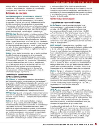 TERAPIAS ELÉTRICAS
encerrar a FV, os níveis de energia subsequentes deverão,          o software do DEA/DAE e impedir a detecção de FV
no mínimo, ser equivalentes, podendo ser considerados              (e, por conseguinte, a administração do choque). A principal
níveis de energia mais altos, se disponíveis.                      mensagem para os socorristas é que a preocupação com o
                                                                   posicionamento preciso das pás ou pás manuais em relação
Colocação de eletrodos
                                                                   a um dispositivo médico implantado não deve retardar a
2010 (Modificação da recomendação anterior):                       tentativa de desfibrilação.
Para facilitar a colocação e o treinamento, a posição da           Cardioversão sincronizada
pá anterolateral segue o posicionamento lógico padrão
de eletrodos. Qualquer uma das três posições alternativas          Taquiarritmias supraventriculares
da pá (anteroposterior, infraescapular anteroesquerda e
infraescapular anterodireita) podem ser consideradas, segundo
                                                                   2010 (Nova): A carga de energia monofásica inicial
as características de cada paciente. A colocação das pás do        recomendada para a cardioversão de fibrilação atrial/
DEA/DAE no tórax desnudo da vítima, em qualquer uma das            auricular é de 120 a 200 J. A carga monofásica inicial
quatro posições da pá, é aceitável para a desfibrilação.           para a cardioversão de fibrilação atrial/auricular é de 200
                                                                   J. A cardioversão do flutter atrial/auricular e outros ritmos
2005 (Antiga): Os socorristas devem colocar as pás do DEA/
                                                                   supraventriculares em adultos, geralmente, requerem menos
DAE no tórax desnudo da vítima na posição esterno-apical
                                                                   energia; uma energia inicial de 50 a 100 J, com um dispositivo
(anterolateral) convencional. A pá torácica (esterno) direita é
                                                                   monofásico ou bifásico, muitas vezes basta. Se o choque de
colocada no tórax anterossuperior (infraclavicular) direito da
vítima; a pá apical (esquerda) é colocada no tórax inferolateral   cardioversão inicial falhar, os profissionais deverão aumentar a
esquerdo da vítima, lateral ao peito esquerdo. Outras posições     carga de modo paulatino.
de pá aceitáveis são a colocação na parede torácica lateral        2005 (Antiga): A carga de energia monofásica inicial
nos lados direito e esquerdo (biaxilares) ou a pá esquerda na      recomendada para a cardioversão de fibrilação atrial/auricular
posição apical padrão e a outra pá na região dorsal superior       é de 100 a 200 J. Já está disponível a cardioversão com
direita ou esquerda.                                               formas de onda bifásicas, mas suas cargas ideais ainda não
Motivo: Novos dados demonstram que as quatro posições              foram estabelecidas com segurança. A extrapolação com
da pá (anterolateral, anteroposterior, anteroesquerda              base em experiências publicadas com cardioversão eletiva de
infraescapular e anterodireita infraescapular) parecem ser         fibrilação atrial/auricular usando formas de onda exponenciais
igualmente eficazes para tratar arritmias atriais/auriculares      retilíneas e truncadas defende uma carga inicial de 100 a 120
ou ventriculares. Mais uma vez, para facilitar o treinamento,      J, com intensificação conforme a necessidade. Essa carga
a posição padrão ensinada em cursos da AHA não será                inicial se mostrou de 80% a 85% eficaz no encerramento de
modificada em relação à posição recomendada em 2005.               fibrilação atrial/auricular. Até que mais evidências venham a
Não foi identificado qualquer estudo que avaliasse                 público, esta informação pode ser usada para extrapolar as
diretamente o efeito do posicionamento das pás/pás                 cargas bifásicas de cardioversão para outras taquiarritmias.
manuais sobre o êxito da desfibrilação, com a meta de
retorno da circulação espontânea.
                                                                   Motivo: O grupo de autores examinou dados provisórios de
                                                                   todos os estudos bifásicos conduzidos desde a publicação
Desfibrilação com desfibrilador                                    das Diretrizes da AHA 2005 para RCP e ACE e fez pequenas
cardioversor implantado                                            alterações para atualizar as recomendações de carga para
2010 (Nova): As posições anteroposterior e anterolateral           cardioversão. Uma série de estudos atesta a eficácia da
são, geralmente, aceitas em pacientes com marca-passos/            cardioversão com forma de onda bifásica em fibrilação atrial/
pacemakers e desfibriladores implantados. Em pacientes com         auricular usando configurações de energia de 120 a 200 J,
desfibriladores cardioversores ou marca-passos/pacemakers          dependendo da forma de onda específica.
implantados, a colocação das pás/pás manuais não deve              Taquicardia ventricular
retardar a desfibrilação. Convém evitar colocar as pás ou
pás manuais diretamente sobre o dispositivo implantado.            2010 (Nova): A taquicardia ventricular monomórfica estável
                                                                   adulta responde bem a choques de cardioversão (sincronizada)
2005 (Antiga): Quando um dispositivo médico implantado se
                                                                   com forma de onda monofásica ou bifásica com energias
situar em uma área onde normalmente se colocaria uma pá,
                                                                   iniciais de 100 J. Se não houver resposta ao primeiro choque,
posicione a pá, no mínimo, a 1 polegada (2,5 cm) de distância
                                                                   pode ser oportuno aumentar a carga de modo paulatino. Não
do dispositivo.
                                                                   foi encontrado nenhum estudo provisório que abordasse
Motivo: O discurso desta recomendação é um pouco                   esse ritmo e, portanto, as recomendações foram feitas por
mais suave do que o discurso usado em 2005. Existe a               consenso de especialistas do grupo de autores.
possibilidade de o marca-passo/pacemaker ou o desfibrilador
cardioversor implantado funcionar incorretamente após a            A cardioversão sincronizada não deve ser usada para o
desfibrilação quando as pás são colocadas muito próximas           tratamento de FV, por ser improvável que o dispositivo perceba
do dispositivo. Um estudo com cardioversão demonstrou              uma onda de QRS e, com isso, acabe não administrando o
que posicionar as pás com pelo menos 8 cm de distância             choque. A cardioversão sincronizada também não deve ser
do dispositivo não danifica a estimulação, o sensor,               usada para TV sem pulso ou polimórfica (TV irregular). Tais
nem a captura do dispositivo. Os picos dos marca-passos/           ritmos exigem a administração de choques (isto é, cargas
pacemakers com estimulação unipolar podem confundir                de desfibrilação) de alta energia não sincronizados.



                                                        Des ta q u es d a s Di r etr i zes d a AH A 201 0 p a r a RC P e AC E         11
 