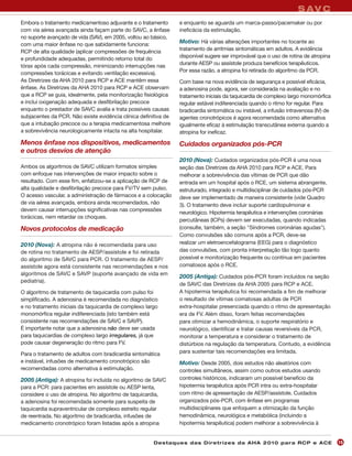 S AV C
Embora o tratamento medicamentoso adjuvante e o tratamento       e enquanto se aguarda um marca-passo/pacemaker ou por
com via aérea avançada ainda façam parte do SAVC, a ênfase       ineficácia da estimulação.
no suporte avançado de vida (SAV), em 2005, voltou ao básico,
com uma maior ênfase no que sabidamente funciona:
                                                                 Motivo: Há várias alterações importantes no tocante ao
                                                                 tratamento de arritmias sintomáticas em adultos. A evidência
RCP de alta qualidade (aplicar compressões de frequência
                                                                 disponível sugere ser improvável que o uso de rotina de atropina
e profundidade adequadas, permitindo retorno total do
                                                                 durante AESP ou assístole produza benefícios terapêuticos.
tórax após cada compressão, minimizando interrupções nas
                                                                 Por essa razão, a atropina foi retirada do algoritmo da PCR.
compressões torácicas e evitando ventilação excessiva).
As Diretrizes da AHA 2010 para RCP e ACE mantêm essa             Com base na nova evidência de segurança e possível eficácia,
ênfase. As Diretrizes da AHA 2010 para RCP e ACE observam        a adenosina pode, agora, ser considerada na avaliação e no
que a RCP se guia, idealmente, pela monitorização fisiológica    tratamento iniciais da taquicardia de complexo largo monomórfica
e inclui oxigenação adequada e desfibrilação precoce             regular estável indiferenciada quando o ritmo for regular. Para
enquanto o prestador de SAVC avalia e trata possíveis causas     bradicardia sintomática ou instável, a infusão intravenosa (IV) de
subjacentes da PCR. Não existe evidência clínica definitiva de   agentes cronotrópicos é agora recomendada como alternativa
que a intubação precoce ou a terapia medicamentosa melhore       igualmente eficaz à estimulação transcutânea externa quando a
a sobrevivência neurologicamente intacta na alta hospitalar.     atropina for ineficaz.
Menos ênfase nos dispositivos, medicamentos                      Cuidados organizados pós-PCR
e outros desvios de atenção
                                                                 2010 (Nova): Cuidados organizados pós-PCR é uma nova
Ambos os algoritmos de SAVC utilizam formatos simples            seção das Diretrizes da AHA 2010 para RCP e ACE. Para
com enfoque nas intervenções de maior impacto sobre o            melhorar a sobrevivência das vítimas de PCR que dão
resultado. Com esse fim, enfatizou-se a aplicação de RCP de      entrada em um hospital após o RCE, um sistema abrangente,
alta qualidade e desfibrilação precoce para FV/TV sem pulso.     estruturado, integrado e multidisciplinar de cuidados pós-PCR
O acesso vascular, a administração de fármacos e a colocação     deve ser implementado de maneira consistente (vide Quadro
de via aérea avançada, embora ainda recomendados, não            3). O tratamento deve incluir suporte cardiopulmonar e
devem causar interrupções significativas nas compressões
                                                                 neurológico. Hipotermia terapêutica e intervenções coronárias
torácicas, nem retardar os choques.
                                                                 percutâneas (ICPs) devem ser executadas, quando indicadas
Novos protocolos de medicação                                    (consulte, também, a seção "Síndromes coronárias agudas").
                                                                 Como convulsões são comuns após a PCR, deve-se
2010 (Nova): A atropina não é recomendada para uso               realizar um eletroencefalograma (EEG) para o diagnóstico
de rotina no tratamento de AESP/assístole e foi retirada         das convulsões, com pronta interpretação tão logo quanto
do algoritmo de SAVC para PCR. O tratamento de AESP/             possível e monitorização frequente ou contínua em pacientes
assístole agora está consistente nas recomendações e nos         comatosos após o RCE.
algoritmos de SAVC e SAVP (suporte avançado de vida em
                                                                 2005 (Antiga): Cuidados pós-PCR foram incluídos na seção
pediatria).
                                                                 de SAVC das Diretrizes da AHA 2005 para RCP e ACE.
O algoritmo de tratamento de taquicardia com pulso foi           A hipotermia terapêutica foi recomendada a fim de melhorar
simplificado. A adenosina é recomendada no diagnóstico           o resultado de vítimas comatosas adultas de PCR
e no tratamento iniciais da taquicardia de complexo largo        extra-hospitalar presenciada quando o ritmo de apresentação
monomórfica regular indiferenciada (isto também está             era de FV. Além disso, foram feitas recomendações
consistente nas recomendações de SAVC e SAVP).                   para otimizar a hemodinâmica, o suporte respiratório e
É importante notar que a adenosina não deve ser usada            neurológico, identificar e tratar causas reversíveis da PCR,
para taquicardias de complexo largo irregulares, já que          monitorar a temperatura e considerar o tratamento de
pode causar degeneração do ritmo para FV.                        distúrbios na regulação da temperatura. Contudo, a evidência
Para o tratamento de adultos com bradicardia sintomática         para sustentar tais recomendações era limitada.
e instável, infusões de medicamento cronotrópico são             Motivo: Desde 2005, dois estudos não aleatórios com
recomendadas como alternativa à estimulação.                     controles simultâneos, assim como outros estudos usando
2005 (Antiga): A atropina foi incluída no algoritmo de SAVC      controles históricos, indicaram um possível benefício da
para a PCR: para pacientes em assístole ou AESP lenta,           hipotermia terapêutica após PCR intra ou extra-hospitalar
considere o uso de atropina. No algoritmo de taquicardia,        com ritmo de apresentação de AESP/assístole. Cuidados
a adenosina foi recomendada somente para suspeita de             organizados pós-PCR, com ênfase em programas
taquicardia supraventricular de complexo estreito regular        multidisciplinares que enfoquem a otimização da função
de reentrada. No algoritmo de bradicardia, infusões de           hemodinâmica, neurológica e metabólica (incluindo a
medicamento cronotrópico foram listadas após a atropina          hipotermia terapêutica) podem melhorar a sobrevivência à


                                                       Des ta q u es d a s Di r etr i zes d a AH A 201 0 p a r a RC P e AC E          15
 