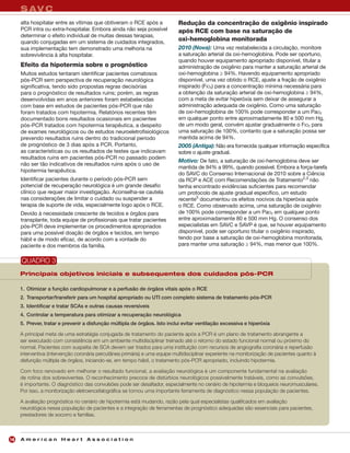 S AV C
     alta hospitalar entre as vítimas que obtiveram o RCE após a             Redução da concentração de oxigênio inspirado
     PCR intra ou extra-hospitalar. Embora ainda não seja possível           após RCE com base na saturação de
     determinar o efeito individual de muitas dessas terapias,
     quando conjugadas em um sistema de cuidados integrados,
                                                                             oxi-hemoglobina monitorada
     sua implementação tem demonstrado uma melhoria na                       2010 (Nova): Uma vez restabelecida a circulação, monitore
     sobrevivência à alta hospitalar.                                        a saturação arterial da oxi-hemoglobina. Pode ser oportuno,
                                                                             quando houver equipamento apropriado disponível, titular a
     Efeito da hipotermia sobre o prognóstico                                administração de oxigênio para manter a saturação arterial de
     Muitos estudos tentaram identificar pacientes comatosos                 oxi-hemoglobina ≥ 94%. Havendo equipamento apropriado
     pós-PCR sem perspectiva de recuperação neurológica                      disponível, uma vez obtido o RCE, ajuste a fração de oxigênio
     significativa, tendo sido propostas regras decisórias                   inspirado (FIO2) para a concentração mínima necessária para
     para o prognóstico de resultados ruins; porém, as regras                a obtenção da saturação arterial de oxi-hemoglobina ≥ 94%,
     desenvolvidas em anos anteriores foram estabelecidas                    com a meta de evitar hiperóxia sem deixar de assegurar a
     com base em estudos de pacientes pós-PCR que não                        administração adequada de oxigênio. Como uma saturação
     foram tratados com hipotermia. Relatórios recentes têm                  de oxi-hemoglobina de 100% pode corresponder a um PaO2
     documentado bons resultados ocasionais em pacientes                     em qualquer ponto entre aproximadamente 80 e 500 mm Hg,
     pós-PCR tratados com hipotermia terapêutica, a despeito                 de um modo geral, convém ajustar gradualmente o FIO2 para
     de exames neurológicos ou de estudos neuroeletrofisiológicos            uma saturação de 100%, contanto que a saturação possa ser
     prevendo resultados ruins dentro do tradicional período                 mantida acima de 94%.
     de prognóstico de 3 dias após a PCR. Portanto,                          2005 (Antiga): Não era fornecida qualquer informação específica
     as características ou os resultados de testes que indicavam             sobre o ajuste gradual.
     resultados ruins em pacientes pós-PCR no passado podem
                                                                             Motivo: De fato, a saturação de oxi-hemoglobina deve ser
     não ser tão indicativos de resultados ruins após o uso de
                                                                             mantida de 94% a 99%, quando possível. Embora a força-tarefa
     hipotermia terapêutica.
                                                                             do SAVC do Consenso Internacional de 2010 sobre a Ciência
     Identificar pacientes durante o período pós-PCR sem                     da RCP e ACE com Recomendações de Tratamento2,3 não
     potencial de recuperação neurológica é um grande desafio                tenha encontrado evidências suficientes para recomendar
     clínico que requer maior investigação. Aconselha-se cautela             um protocolo de ajuste gradual específico, um estudo
     nas considerações de limitar o cuidado ou suspender a                   recente5 documentou os efeitos nocivos da hiperóxia após
     terapia de suporte de vida, especialmente logo após o RCE.              o RCE. Como observado acima, uma saturação de oxigênio
     Devido à necessidade crescente de tecidos e órgãos para                 de 100% pode corresponder a um PaO2 em qualquer ponto
     transplante, toda equipe de profissionais que tratar pacientes          entre aproximadamente 80 e 500 mm Hg. O consenso dos
     pós-PCR deve implementar os procedimentos apropriados                   especialistas em SAVC e SAVP é que, se houver equipamento
     para uma possível doação de órgãos e tecidos, em tempo                  disponível, pode ser oportuno titular o oxigênio inspirado,
     hábil e de modo eficaz, de acordo com a vontade do                      tendo por base a saturação de oxi-hemoglobina monitorada,
     paciente e dos membros da família.                                      para manter uma saturação ≥ 94%, mas menor que 100%.


     QUADRO 3
     Principais objetivos iniciais e subsequentes dos cuidados pós-PCR

     1. Otimizar a função cardiopulmonar e a perfusão de órgãos vitais após o RCE
     2. Transportar/transferir para um hospital apropriado ou UTI com completo sistema de tratamento pós-PCR
     3. Identificar e tratar SCAs e outras causas reversíveis
     4. Controlar a temperatura para otimizar a recuperação neurológica
     5. Prever, tratar e prevenir a disfunção múltipla de órgãos. Isto inclui evitar ventilação excessiva e hiperóxia

     A principal meta de uma estratégia conjugada de tratamento do paciente após a PCR é um plano de tratamento abrangente a
     ser executado com consistência em um ambiente multidisciplinar treinado até o retorno do estado funcional normal ou próximo do
     normal. Pacientes com suspeita de SCA devem ser triados para uma instituição com recursos de angiografia coronária e reperfusão
     interventiva (intervenção coronária percutânea primária) e uma equipe multidisciplinar experiente na monitorização de pacientes quanto à
     disfunção múltipla de órgãos, iniciando-se, em tempo hábil, o tratamento pós-PCR apropriado, incluindo hipotermia.

     Com foco renovado em melhorar o resultado funcional, a avaliação neurológica é um componente fundamental na avaliação
     de rotina dos sobreviventes. O reconhecimento precoce de distúrbios neurológicos possivelmente tratáveis, como as convulsões,
     é importante. O diagnóstico das convulsões pode ser desafiador, especialmente no cenário de hipotermia e bloqueios neuromusculares.
     Por isso, a monitorização eletroencefalográfica se tornou uma importante ferramenta de diagnóstico nessa população de pacientes.

     A avaliação prognóstica no cenário de hipotermia está mudando, razão pela qual especialistas qualificados em avaliação
     neurológica nessa população de pacientes e a integração de ferramentas de prognóstico adequadas são essenciais para pacientes,
     prestadores de socorro e famílias.



16   American Heart Association
 