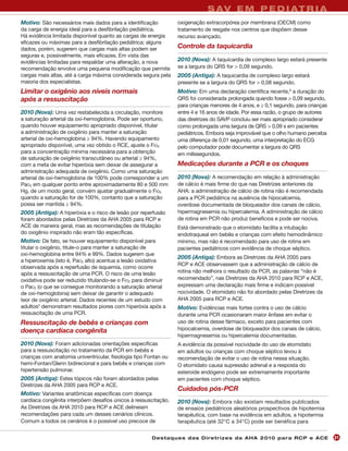S AV E M P E D I AT R I A
Motivo: São necessários mais dados para a identificação           oxigenação extracorpórea por membrana (OECM) como
da carga de energia ideal para a desfibrilação pediátrica.        tratamento de resgate nos centros que dispõem desse
Há evidência limitada disponível quanto as cargas de energia      recurso avançado.
eficazes ou máximas para a desfibrilação pediátrica; alguns
dados, porém, sugerem que cargas mais altas podem ser             Controle da taquicardia
seguras e, possivelmente, mais eficazes. Em vista das
evidências limitadas para respaldar uma alteração, a nova         2010 (Nova): A taquicardia de complexo largo estará presente
recomendação envolve uma pequena modificação que permite          se a largura do QRS for > 0,09 segundo.
cargas mais altas, até a carga máxima considerada segura pela     2005 (Antiga): A taquicardia de complexo largo estará
maioria dos especialistas.                                        presente se a largura do QRS for > 0,08 segundo.
Limitar o oxigênio aos níveis normais                             Motivo: Em uma declaração científica recente,6 a duração do
após a ressuscitação                                              QRS foi considerada prolongada quando fosse > 0,09 segundo,
                                                                  para crianças menores de 4 anos, e ≥ 0,1 segundo, para crianças
2010 (Nova): Uma vez restabelecida a circulação, monitore         entre 4 e 16 anos de idade. Por essa razão, o grupo de autores
a saturação arterial da oxi-hemoglobina. Pode ser oportuno,       das diretrizes do SAVP concluiu ser mais apropriado considerar
quando houver equipamento apropriado disponível, titular          como prolongada uma largura de QRS > 0,09 s em pacientes
a administração de oxigênio para manter a saturação               pediátricos. Embora seja improvável que o olho humano perceba
arterial de oxi-hemoglobina ≥ 94%. Havendo equipamento            uma diferença de 0,01 segundo, uma interpretação do ECG
apropriado disponível, uma vez obtido o RCE, ajuste o FIO2        pelo computador pode documentar a largura do QRS
para a concentração mínima necessária para a obtenção             em milissegundos.
de saturação de oxigênio transcutâneo ou arterial ≥ 94%,
com a meta de evitar hiperóxia sem deixar de assegurar a          Medicações durante a PCR e os choques
administração adequada de oxigênio. Como uma saturação
arterial de oxi-hemoglobina de 100% pode corresponder a um        2010 (Nova): A recomendação em relação à administração
PaO2 em qualquer ponto entre aproximadamente 80 e 500 mm          de cálcio é mais firme do que nas Diretrizes anteriores da
Hg, de um modo geral, convém ajustar gradualmente o FIO2          AHA: a administração de cálcio de rotina não é recomendada
quando a saturação for de 100%, contanto que a saturação          para a PCR pediátrica na ausência de hipocalcemia,
possa ser mantida ≥ 94%.                                          overdose documentada de bloqueador dos canais de cálcio,
2005 (Antiga): A hiperóxia e o risco de lesão por reperfusão      hipermagnesemia ou hipercalemia. A administração de cálcio
foram abordados pelas Diretrizes da AHA 2005 para RCP e           de rotina em PCR não produz benefícios e pode ser nociva.
ACE de maneira geral, mas as recomendações de titulação           Está demonstrado que o etomidato facilita a intubação
do oxigênio inspirado não eram tão específicas.                   endotraqueal em bebês e crianças com efeito hemodinâmico
Motivo: De fato, se houver equipamento disponível para            mínimo, mas não é recomendado para uso de rotina em
titular o oxigênio, titule-o para manter a saturação de           pacientes pediátricos com evidência de choque séptico.
oxi-hemoglobina entre 94% e 99%. Dados sugerem que
                                                                  2005 (Antiga): Embora as Diretrizes da AHA 2005 para
a hiperoxemia (isto é, PaO2 alto) acentua a lesão oxidativa
                                                                  RCP e ACE observassem que a administração de cálcio de
observada após a reperfusão de isquemia, como ocorre
após a ressuscitação de uma PCR. O risco de uma lesão             rotina não melhora o resultado da PCR, as palavras “não é
oxidativa pode ser reduzido titulando-se o FIO2 para diminuir     recomendado”, nas Diretrizes da AHA 2010 para RCP e ACE,
o PaO2 (o que se consegue monitorando a saturação arterial        expressam uma declaração mais firme e indicam possível
de oxi-hemoglobina) sem deixar de garantir o adequado             nocividade. O etomidato não foi abordado pelas Diretrizes da
teor de oxigênio arterial. Dados recentes de um estudo com        AHA 2005 para RCP e ACE.
adultos5 demonstram resultados piores com hiperóxia após a        Motivo: Evidências mais fortes contra o uso de cálcio
ressuscitação de uma PCR.                                         durante uma PCR ocasionaram maior ênfase em evitar o
Ressuscitação de bebês e crianças com                             uso de rotina desse fármaco, exceto para pacientes com
doença cardíaca congênita                                         hipocalcemia, overdose de bloqueador dos canais de cálcio,
                                                                  hipermagnesemia ou hipercalemia documentadas.
2010 (Nova): Foram adicionadas orientações específicas            A evidência da possível nocividade do uso de etomidato
para a ressuscitação no tratamento da PCR em bebês e              em adultos ou crianças com choque séptico levou à
crianças com anatomia univentricular, fisiologia tipo Fontan ou   recomendação de evitar o uso de rotina nessa situação.
hemi-Fontan/Glenn bidirecional e para bebês e crianças com        O etomidato causa supressão adrenal e a resposta do
hipertensão pulmonar.                                             esteroide endógeno pode ser extremamente importante
2005 (Antiga): Estes tópicos não foram abordados pelas            em pacientes com choque séptico.
Diretrizes da AHA 2005 para RCP e ACE.
                                                                  Cuidados pós-PCR
Motivo: Variantes anatômicas específicas com doença
cardíaca congênita interpõem desafios únicos à ressuscitação.     2010 (Nova): Embora não existam resultados publicados
As Diretrizes da AHA 2010 para RCP e ACE delineiam                de ensaios pediátricos aleatórios prospectivos de hipotermia
recomendações para cada um desses cenários clínicos.              terapêutica, com base na evidência em adultos, a hipotermia
Comum a todos os cenários é o possível uso precoce de             terapêutica (até 32°C a 34°C) pode ser benéfica para


                                                        Des ta q u es d a s Di r etr i zes d a AH A 201 0 p a r a RC P e AC E       21
 
