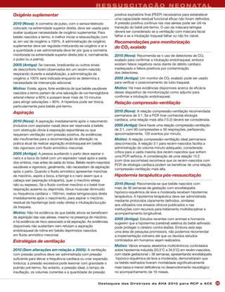 R E S S U S C I TA Ç Ã O N E O N ATA L
Oxigênio suplementar                                               positiva expiratória final (PEEP) necessários para estabelecer
                                                                   uma capacidade residual funcional eficaz não foram definidos.
2010 (Nova): A oximetria de pulso, com o sensor/eletrodo           A pressão positiva contínua nas vias aéreas pode ser útil na
colocado na extremidade superior direita, deve ser usada para      transição do bebê pré-termo. O uso da máscara laríngea
avaliar qualquer necessidade de oxigênio suplementar. Para         deverá ser considerado se a ventilação com máscara facial
bebês nascidos a termo, é melhor iniciar a ressuscitação com       falhar e se a intubação traqueal falhar ou não for viável.
ar, em vez de oxigênio a 100%. A administração de oxigênio         Recomendações para monitorização
suplementar deve ser regulada misturando-se oxigênio e ar e        do CO2 exalado
a quantidade a ser administrada deve ter por guia a oximetria
monitorada na extremidade superior direita (isto é, normalmente,   2010 (Nova): Recomenda-se o uso de detectores de CO2
o pulso ou a palma).                                               exalado para confirmar a intubação endotraqueal, embora
2005 (Antiga): Se cianose, bradicardia ou outros sinais            existam falsos negativos raros diante de débito cardíaco
de desconforto forem observados em um recém-nascido                inadequado e falsos positivos por contaminação
respirando durante a estabilização, a administração de             dos detectores.
oxigênio a 100% será indicada enquanto se determina a              2005 (Antiga): Um monitor de CO2 exalado pode ser usado
necessidade de intervenção adicional.                              para verificar o posicionamento do tubo traqueal.
Motivo: Existe, agora, forte evidência de que bebês saudáveis      Motivo: Há mais evidências disponíveis acerca da eficácia
nascidos a termo partam de uma saturação de oxi-hemoglobina        desse dispositivo de monitorização como adjunto para
arterial inferior a 60% e possam levar mais de 10 minutos          confirmar a intubação endotraqueal.
para atingir saturações > 90%. A hiperóxia pode ser tóxica,        Relação compressão-ventilação
particularmente para bebês pré-termo.
Aspiração                                                          2010 (Nova): A relação compressão-ventilação recomendada
                                                                   permanece de 3:1. Se a PCR tiver conhecida etiologia
2010 (Nova): A aspiração imediatamente após o nascimento           cardíaca, uma relação mais alta (15:2) deverá ser considerada.
(inclusive com aspirador nasal) deve ser reservada a bebês         2005 (Antiga): Deve haver uma relação compressão-ventilação
com obstrução óbvia à respiração espontânea ou que                 de 3:1, com 90 compressões e 30 respirações, perfazendo,
requeiram ventilação com pressão positiva. As evidências           aproximadamente, 120 eventos por minuto.
são insuficientes para a recomendação de alteração na              Motivo: A relação compressão-ventilação ideal permanece
prática atual de realizar aspiração endotraqueal em bebês          desconhecida. A relação 3:1 para recém-nascidos facilita a
não vigorosos com fluido amniótico meconial.                       administração do volume-minuto adequado, considerada
2005 (Antiga): A pessoa auxiliando o parto deve aspirar o          crítica para a vasta maioria dos recém-nascidos que sofrem
                                                                   uma PCR asfíxica. A consideração de uma relação 15:2
nariz e a boca do bebê com um aspirador nasal após a saída
                                                                   (com dois socorristas) reconhece que os recém-nascidos com
dos ombros, mas antes da saída do tórax. Bebês recém-nascidos
                                                                   PCR de etiologia cardíaca podem se beneficiar de uma relação
saudáveis e vigorosos, geralmente, não necessitam de aspiração
                                                                   compressão-ventilação mais alta.
após o parto. Quando o fluido amniótico apresentar manchas
de mecônio, aspire a boca, a faringe e o nariz assim que a         Hipotermia terapêutica pós-ressuscitação
cabeça sair (aspiração intraparto), quer o mecônio esteja
ralo ou espesso. Se o fluido contiver mecônio e o bebê tiver       2010 (Nova): Recomenda-se que bebês nascidos com
respiração ausente ou deprimida, tônus muscular diminuído          mais de 36 semanas de gestação com encefalopatia
ou frequência cardíaca < 100/min, realize laringoscopia direta     hipóxico-isquêmica de leve a moderada recebam hipotermia
imediatamente após o nascimento, para aspirar o mecônio            terapêutica. A hipotermia terapêutica deve ser administrada
                                                                   mediante protocolos claramente definidos, similares
residual da hipofaringe (sob visão direta) e intubação/sucção
                                                                   aos utilizados nos ensaios clínicos publicados e nas
da traqueia.
                                                                   instituições com recursos para tratamento multidisciplinar e
Motivo: Não há evidência de que bebês ativos se beneficiem         acompanhamento longitudinal.
da aspiração das vias aéreas, mesmo na presença de mecônio,
                                                                   2005 (Antiga): Estudos recentes com animais e humanos
e há evidência de risco associado a tal aspiração. As evidências   sugerem que a hipotermia (cerebral) seletiva do bebê asfixiado
disponíveis não sustentam nem refutam a aspiração                  pode proteger o cérebro contra lesões. Embora esta seja
endotraqueal de rotina em bebês deprimidos nascidos                uma área de pesquisa promissora, não podemos recomendar
em fluido amniótico meconial.                                      a implementação rotineira até que os devidos estudos
Estratégias de ventilação                                          controlados em humanos sejam realizados.
                                                                   Motivo: Vários ensaios aleatórios multicêntricos controlados
2010 (Sem alterações em relação a 2005): A ventilação              sobre hipotermia induzida (33,5°C a 34,5°C) em recém-nascidos,
com pressão positiva deve ser administrada com pressão             com idade gestacional ≥ 36 semanas, apresentando encefalopatia
suficiente para elevar a frequência cardíaca ou criar expansão      hipóxico-isquêmica de leve a moderada, demonstraram que
torácica; a pressão excessiva pode lesionar com gravidade o        os bebês resfriados tiveram mortalidade significativamente
pulmão pré-termo. No entanto, a pressão ideal, o tempo de          mais baixa e menor deficiência no desenvolvimento neurológico
insuflação, os volumes correntes e a quantidade de pressão         no acompanhamento de 18 meses.


                                                         Des ta q u es d a s Di r etr i zes d a AH A 201 0 p a r a RC P e AC E      23
 