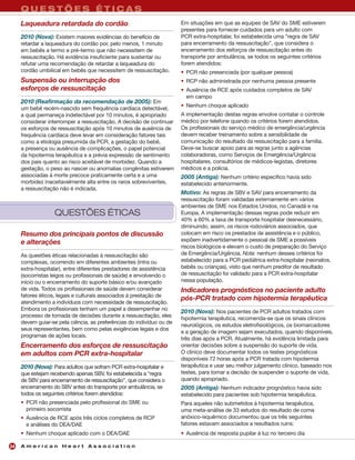 QUESTÕES ÉTICAS
     Laqueadura retardada do cordão                                    Em situações em que as equipes de SAV do SME estiverem
                                                                       presentes para fornecer cuidados para um adulto com
     2010 (Nova): Existem maiores evidências do benefício de           PCR extra-hospitalar, foi estabelecida uma "regra de SAV
     retardar a laqueadura do cordão por, pelo menos, 1 minuto         para encerramento da ressuscitação", que considera o
     em bebês a termo e pré-termo que não necessitem de                encerramento dos esforços de ressuscitação antes do
     ressuscitação. Há evidência insuficiente para sustentar ou        transporte por ambulância, se todos os seguintes critérios
     refutar uma recomendação de retardar a laqueadura do              forem atendidos:
     cordão umbilical em bebês que necessitem de ressuscitação.        • PCR não presenciada (por qualquer pessoa)
     Suspensão ou interrupção dos                                      • RCP não administrada por nenhuma pessoa presente
     esforços de ressuscitação                                         • Ausência de RCE após cuidados completos de SAV
                                                                         em campo
     2010 (Reafirmação da recomendação de 2005): Em
                                                                       • Nenhum choque aplicado
     um bebê recém-nascido sem frequência cardíaca detectável,
     a qual permaneça indetectável por 10 minutos, é apropriado        A implementação destas regras envolve contatar o controle
     considerar interromper a ressuscitação. A decisão de continuar    médico por telefone quando os critérios forem atendidos.
     os esforços de ressuscitação após 10 minutos de ausência de       Os profissionais do serviço médico de emergência/urgência
     frequência cardíaca deve levar em consideração fatores tais       devem receber treinamento sobre a sensibilidade de
     como a etiologia presumida da PCR, a gestação do bebê,            comunicação do resultado da ressuscitação para a família.
     a presença ou ausência de complicações, o papel potencial         Deve-se buscar apoio para as regras junto a agências
     da hipotermia terapêutica e a prévia expressão de sentimento      colaboradoras, como Serviços de Emergência/Urgência
     dos pais quanto ao risco aceitável de morbidez. Quando a          hospitalares, consultórios de médicos-legistas, diretores
     gestação, o peso ao nascer ou anomalias congênitas estiverem      médicos e a polícia.
     associadas à morte precoce praticamente certa e a uma             2005 (Antiga): Nenhum critério específico havia sido
     morbidez inaceitavelmente alta entre os raros sobreviventes,      estabelecido anteriormente.
     a ressuscitação não é indicada.
                                                                       Motivo: As regras de SBV e SAV para encerramento da
                                                                       ressuscitação foram validadas externamente em vários
                                                                       ambientes de SME nos Estados Unidos, no Canadá e na
                   QUESTÕES ÉTICAS                                     Europa. A implementação dessas regras pode reduzir em
                                                                       40% a 60% a taxa de transporte hospitalar desnecessário,
                                                                       diminuindo, assim, os riscos rodoviários associados, que
     Resumo dos principais pontos de discussão                         colocam em risco os prestados de assistência e o público,
     e alterações                                                      expõem inadvertidamente o pessoal de SME a possíveis
                                                                       riscos biológicos e elevam o custo de preparação do Serviço
     As questões éticas relacionadas à ressuscitação são               de Emergência/Urgência. Nota: nenhum desses critérios foi
     complexas, ocorrendo em diferentes ambientes (intra ou            estabelecido para a PCR pediátrica extra-hospitalar (neonatos,
     extra-hospitalar), entre diferentes prestadores de assistência    bebês ou crianças), visto que nenhum preditor de resultado
     (socorristas leigos ou profissionais de saúde) e envolvendo o     de ressuscitação foi validado para a PCR extra-hospitalar
     início ou o encerramento do suporte básico e/ou avançado          nessa população.
     de vida. Todos os profissionais de saúde devem considerar         Indicadores prognósticos no paciente adulto
     fatores éticos, legais e culturais associados à prestação de
                                                                       pós-PCR tratado com hipotermia terapêutica
     atendimento a indivíduos com necessidade de ressuscitação.
     Embora os profissionais tenham um papel a desempenhar no          2010 (Nova): Nos pacientes de PCR adultos tratados com
     processo de tomada de decisões durante a ressuscitação, eles
                                                                       hipotermia terapêutica, recomenda-se que os sinais clínicos
     devem guiar-se pela ciência, as preferências do indivíduo ou de
                                                                       neurológicos, os estudos eletrofisiológicos, os biomarcadores
     seus representantes, bem como pelas exigências legais e dos
                                                                       e a geração de imagem sejam executados, quando disponíveis,
     programas de ações locais.
                                                                       três dias após a PCR. Atualmente, há evidência limitada para
     Encerramento dos esforços de ressuscitação                        orientar decisões sobre a suspensão do suporte de vida.
     em adultos com PCR extra-hospitalar                               O clínico deve documentar todos os testes prognósticos
                                                                       disponíveis 72 horas após a PCR tratada com hipotermia
     2010 (Nova): Para adultos que sofram PCR extra-hospitalar e       terapêutica e usar seu melhor julgamento clínico, baseado nos
     que estejam recebendo apenas SBV, foi estabelecida a “regra       testes, para tomar a decisão de suspender o suporte de vida,
     de SBV para encerramento de ressuscitação”, que considera o       quando apropriado.
     encerramento do SBV antes do transporte por ambulância, se        2005 (Antiga): Nenhum indicador prognóstico havia sido
     todos os seguintes critérios forem atendidos:                     estabelecido para pacientes sob hipotermia terapêutica.
     • PCR não presenciada pelo profissional do SME ou                 Para aqueles não submetidos à hipotermia terapêutica,
       primeiro socorrista                                             uma meta-análise de 33 estudos do resultado de coma
     • Ausência de RCE após três ciclos completos de RCP               anóxico-isquêmico documentou que os três seguintes
       e análises do DEA/DAE                                           fatores estavam associados a resultados ruins:
     • Nenhum choque aplicado com o DEA/DAE                            • Ausência de resposta pupilar à luz no terceiro dia

24   American Heart Association
 