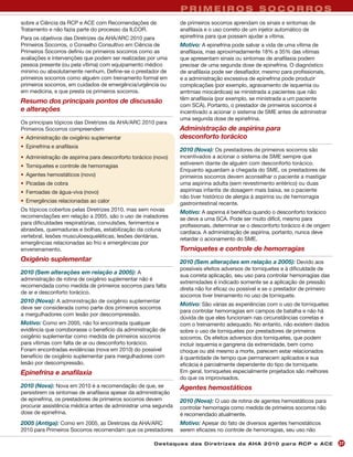 PRIMEIROS SOCORROS
sobre a Ciência da RCP e ACE com Recomendações de               de primeiros socorros aprendam os sinais e sintomas de
Tratamento e não fazia parte do processo da ILCOR.              anafilaxia e o uso correto de um injetor automático de
Para os objetivos das Diretrizes da AHA/ARC 2010 para           epinefrina para que possam ajudar a vítima.
Primeiros Socorros, o Conselho Consultivo em Ciência de         Motivo: A epinefrina pode salvar a vida de uma vítima de
Primeiros Socorros definiu os primeiros socorros como as        anafilaxia, mas aproximadamente 18% a 35% das vítimas
avaliações e intervenções que podem ser realizadas por uma      que apresentam sinais ou sintomas de anafilaxia podem
pessoa presente (ou pela vítima) com equipamento médico         precisar de uma segunda dose de epinefrina. O diagnóstico
mínimo ou absolutamente nenhum. Define-se o prestador de        de anafilaxia pode ser desafiador, mesmo para profissionais,
primeiros socorros como alguém com treinamento formal em        e a administração excessiva de epinefrina pode produzir
primeiros socorros, em cuidados de emergência/urgência ou       complicações (por exemplo, agravamento de isquemia ou
em medicina, e que presta os primeiros socorros.                arritmias miocárdicas) se ministrada a pacientes que não
                                                                têm anafilaxia (por exemplo, se ministrada a um paciente
Resumo dos principais pontos de discussão
                                                                com SCA). Portanto, o prestador de primeiros socorros é
e alterações                                                    incentivado a acionar o sistema de SME antes de administrar
                                                                uma segunda dose de epinefrina.
Os principais tópicos das Diretrizes da AHA/ARC 2010 para
Primeiros Socorros compreendem                                  Administração de aspirina para
• Administração de oxigênio suplementar                         desconforto torácico
• Epinefrina e anafilaxia
                                                                2010 (Nova): Os prestadores de primeiros socorros são
• Administração de aspirina para desconforto torácico (novo)    incentivados a acionar o sistema de SME sempre que
                                                                estiverem diante de alguém com desconforto torácico.
• Torniquetes e controle de hemorragias
                                                                Enquanto aguardam a chegada do SME, os prestadores de
• Agentes hemostáticos (novo)                                   primeiros socorros devem aconselhar o paciente a mastigar
• Picadas de cobra                                              uma aspirina adulta (sem revestimento entérico) ou duas
• Ferroadas de água-viva (novo)                                 aspirinas infantis de dosagem mais baixa, se o paciente
                                                                não tiver histórico de alergia à aspirina ou de hemorragia
• Emergências relacionadas ao calor                             gastrointestinal recente.
Os tópicos cobertos pelas Diretrizes 2010, mas sem novas        Motivo: A aspirina é benéfica quando o desconforto torácico
recomendações em relação a 2005, são o uso de inaladores        se deve a uma SCA. Pode ser muito difícil, mesmo para
para dificuldades respiratórias, convulsões, ferimentos e       profissionais, determinar se o desconforto torácico é de origem
abrasões, queimaduras e bolhas, estabilização da coluna
                                                                cardíaca. A administração de aspirina, portanto, nunca deve
vertebral, lesões musculoesqueléticas, lesões dentárias,
                                                                retardar o acionamento do SME.
emergências relacionadas ao frio e emergências por
envenenamento.                                                  Torniquetes e controle de hemorragias
Oxigênio suplementar                                            2010 (Sem alterações em relação a 2005): Devido aos
                                                                possíveis efeitos adversos de torniquetes e à dificuldade de
2010 (Sem alterações em relação a 2005): A
                                                                sua correta aplicação, seu uso para controlar hemorragias das
administração de rotina de oxigênio suplementar não é
                                                                extremidades é indicado somente se a aplicação de pressão
recomendada como medida de primeiros socorros para falta
                                                                direta não for eficaz ou possível e se o prestador de primeiro
de ar e desconforto torácico.
                                                                socorros tiver treinamento no uso de torniquete.
2010 (Nova): A administração de oxigênio suplementar
                                                                Motivo: São várias as experiências com o uso de torniquetes
deve ser considerada como parte dos primeiros socorros
                                                                para controlar hemorragias em campos de batalha e não há
a mergulhadores com lesão por descompressão.
                                                                dúvida de que eles funcionam nas circunstâncias corretas e
Motivo: Como em 2005, não foi encontrada qualquer               com o treinamento adequado. No entanto, não existem dados
evidência que corroborasse o benefício da administração de      sobre o uso de torniquetes por prestadores de primeiros
oxigênio suplementar como medida de primeiros socorros          socorros. Os efeitos adversos dos torniquetes, que podem
para vítimas com falta de ar ou desconforto torácico.           incluir isquemia e gangrena da extremidade, bem como
Foram encontradas evidências (nova em 2010) do possível         choque ou até mesmo a morte, parecem estar relacionados
benefício de oxigênio suplementar para mergulhadores com        à quantidade de tempo que permanecem aplicados e sua
lesão por descompressão.                                        eficácia é parcialmente dependente do tipo de torniquete.
Epinefrina e anafilaxia                                         Em geral, torniquetes especialmente projetados são melhores
                                                                do que os improvisados.
2010 (Nova): Nova em 2010 é a recomendação de que, se           Agentes hemostáticos
persistirem os sintomas de anafilaxia apesar da administração
de epinefrina, os prestadores de primeiros socorros devem       2010 (Nova): O uso de rotina de agentes hemostáticos para
procurar assistência médica antes de administrar uma segunda    controlar hemorragia como medida de primeiros socorros não
dose de epinefrina.                                             é recomendado atualmente.
2005 (Antiga): Como em 2005, as Diretrizes da AHA/ARC           Motivo: Apesar do fato de diversos agentes hemostáticos
2010 para Primeiros Socorros recomendam que os prestadores      serem eficazes no controle de hemorragias, seu uso não

                                                      Des ta q u es d a s Di r etr i zes d a AH A 201 0 p a r a RC P e AC E       27
 
