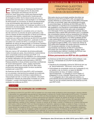 P R I N C I PA I S Q U E S T Õ E S
                                                                              PRINCIPAIS QUESTÕES
        sta publicação com os “Destaques das Diretrizes”                       ENFRENTADAS POR
E       resume os principais pontos de discussão
        e alterações nas Diretrizes de 2010 da
American Heart Association (AHA) para Ressuscitação
                                                                             TODOS OS SOCORRISTAS
Cardiopulmonar (RCP) e Atendimento Cardiovascular
de Emergência (ACE). Ela foi desenvolvida para que os                Esta seção resume as principais questões discutidas nas
                                                                     Diretrizes da AHA 2010 para RCP e ACE, principalmente
profissionais que executam a ressuscitação e os instrutores
                                                                     aquelas referentes ao suporte básico de vida (SBV) enfrentadas
da AHA possam se concentrar na ciência da ressuscitação
                                                                     por todos os socorristas, sejam eles profissionais de saúde
e nas recomendações das diretrizes mais importantes ou
                                                                     ou socorristas leigos. As Diretrizes da AHA 2005 para RCP e
controversas ou que resultem em mudanças na prática ou no            ACE enfatizavam a importância de compressões torácicas de
treinamento da ressuscitação. Além disso, explica o raciocínio       alta qualidade (a uma frequência e profundidade adequadas,
adotado nas recomendações.                                           permitindo retorno total do tórax após cada compressão e
Como esta publicação foi concebida como um resumo,                   com interrupção mínima nas compressões torácicas). Estudos
ela não menciona os estudos de apoio publicados e não                publicados antes e desde 2005 demonstram que (1) a qualidade
informa Classes de Recomendações ou Níveis de Evidência.             das compressões torácicas continua necessitando de melhoria,
Para obter informações e referências mais detalhadas,                embora a implementação das Diretrizes da AHA 2005 para RCP
incentivam-se a leitura das Diretrizes da AHA 2010 para RCP          e ACE tenha sido associada a uma melhor qualidade de RCP
e ACE, inclusive o Resumo Executivo1, publicado on-line na           e maior sobrevivência; (2) existe uma variação considerável na
Circulation em outubro de 2010, e a consulta ao resumo               sobrevivência à PCR extra-hospitalar entre os serviços médicos
                                                                     de emergência/urgência (SME); e (3) a maioria das vítimas de
detalhado da ciência da ressuscitação no Consenso Científico
                                                                     PCR súbita extra-hospitalar não recebe nenhuma manobra de
Internacional de 2010 sobre RCP e ACE, com recomendações
                                                                     RCP de pessoas presentes no local. As alterações
de tratamento, publicado, simultaneamente, na Circulation2           recomendadas nas Diretrizes da AHA 2010 para RCP e
e na Resuscitation.3                                                 ACE tentam dar conta dessas questões e, também, fazem
Este ano marca o 50º aniversário da primeira publicação              recomendações para melhorar o resultado da PCR por meio
médica revisada por pares, documentando a sobrevivência              de uma nova ênfase nos cuidados pós-PCR.
após compressão torácica fechada para PCR4, e os
                                                                     Ênfase permanente em RCP de alta qualidade
especialistas e profissionais que trabalham com ressuscitação
se mantêm dedicados a fim de reduzir morte e incapacitação           As Diretrizes da AHA 2010 para RCP e ACE enfatizam, mais
provocadas por doenças cardiovasculares e AVE/AVC.                   uma vez, a necessidade de uma RCP de alta qualidade,
Pessoas presentes no local, primeiros socorristas e profissionais    incluindo:
de saúde desempenham, todos, papéis importantes
                                                                     • Frequência de compressão mínima de 100/minuto (em vez
na aplicação da RCP em vítimas de PCR. Além disso,
                                                                       de "aproximadamente" 100/minuto, como era antes).
profissionais especialistas podem fornecer excelentes
cuidados peri e pós-PCR.                                             • Profundidade de compressão mínima de 2 polegadas (5 cm),
                                                                       em adultos, e de, no mínimo, um terço do diâmetro
As Diretrizes da AHA 2010 para RCP e ACE se baseiam                    anteroposterior do tórax, em bebês e crianças
em um processo internacional de avaliação de evidências,               (aproximadamente, 1,5 polegada [4 cm] em bebês e 2
envolvendo centenas de cientistas e especialistas em                   polegadas [5 cm] em crianças). Observe que a faixa de
ressuscitação de todo o mundo que avaliaram, discutiram                1½ a 2 polegadas não é mais usada para adultos, e a
e debateram milhares de publicações revisadas por pares.               profundidade absoluta especificada para crianças e bebês é
O Quadro 1 contém informações sobre o processo de                      maior do que nas versões anteriores das Diretrizes da AHA
avaliação de evidências de 2010.                                       para RCP e ACE.

     QUADRO 1
    Processo de avaliação de evidências

    As Diretrizes da AHA 2010 para RCP e ACE se baseiam em uma ampla revisão da literatura sobre ressuscitação e diversos debates
    e discussões com especialistas internacionais em ressuscitação e membros do Comitê e Subcomitês de ACE da AHA. O Consenso
    Internacional ILCOR 2010 sobre a Ciência da RCP e ACE com Recomendações de Tratamento, simultaneamente publicado na
    Circulation2 e Resuscitation,3 resume o consenso internacional que interpretou dezenas de milhares de estudos de ressuscitação
    revisados por pares. Este processo internacional de avaliação de evidências, ocorrido em 2010, envolveu 356 especialistas em
    ressuscitação de 29 países, que analisaram, discutiram e debateram a pesquisa em ressuscitação em encontros presenciais,
    teleconferências e sessões on-line ("webinars") durante um período de 36 meses, incluindo a Conferência do Consenso Internacional
    2010 sobre a Ciência da RCP e ACE com Recomendações de Tratamento, realizada em Dallas, no estado do Texas, no início de
    2010. Especialistas em planilhas produziram 411 revisões de evidências científicas de 277 tópicos em ressuscitação e atendimento
    cardiovascular de emergência (ACE). O processo incluiu a avaliação estruturada de evidências, análise e catalogação da literatura.
    Incluiu, também, uma rigorosa divulgação e gestão de possíveis conflitos de interesse. As Diretrizes da AHA 2010 para RCP e ACE1
    contêm as recomendações dos especialistas para a aplicação do Consenso Internacional sobre a Ciência da RCP e ACE com
    Recomendações de Tratamento considerando a eficácia, a facilidade de ensino e aplicação e fatores dos sistemas locais.



                                                         Des ta q u es d a s Di r etr i zes d a AH A 201 0 p a r a RC P e AC E           1
                                                                                                                                         4
 