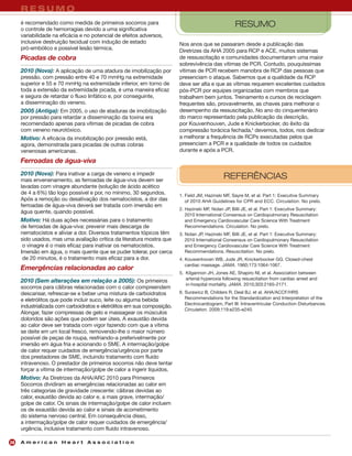 RESUMO
     é recomendado como medida de primeiros socorros para                                           RESUMO
     o controle de hemorragias devido a uma significativa
     variabilidade na eficácia e no potencial de efeitos adversos,
     inclusive destruição tecidual com indução de estado                 Nos anos que se passaram desde a publicação das
     pró-embólico e possível lesão térmica.                              Diretrizes da AHA 2005 para RCP e ACE, muitos sistemas
     Picadas de cobra                                                    de ressuscitação e comunidades documentaram uma maior
                                                                         sobrevivência das vítimas de PCR. Contudo, pouquíssimas
     2010 (Nova): A aplicação de uma atadura de imobilização por         vítimas de PCR recebem manobra de RCP das pessoas que
     pressão, com pressão entre 40 e 70 mmHg na extremidade              presenciam o ataque. Sabemos que a qualidade da RCP
     superior e 55 e 70 mmHg na extremidade inferior, em torno de        deve ser alta e que as vítimas requerem excelentes cuidados
     toda a extensão da extremidade picada, é uma maneira eficaz         pós-PCR por equipes organizadas com membros que
     e segura de retardar o fluxo linfático e, por conseguinte,          trabalhem bem juntos. Treinamento e cursos de reciclagem
     a disseminação do veneno.                                           frequentes são, provavelmente, as chaves para melhorar o
     2005 (Antiga): Em 2005, o uso de ataduras de imobilização           desempenho da ressuscitação. No ano do cinquentenário
     por pressão para retardar a disseminação da toxina era              do marco representado pela publicação da descrição,
     recomendado apenas para vítimas de picadas de cobra                 por Kouvenhouven, Jude e Knickerbocker, do êxito da
     com veneno neurotóxico.                                             compressão torácica fechada,4 devemos, todos, nos dedicar
     Motivo: A eficácia da imobilização por pressão está,                a melhorar a frequência de RCPs executadas pelos que
     agora, demonstrada para picadas de outras cobras                    presenciam a PCR e a qualidade de todos os cuidados
     venenosas americanas.                                               durante e após a PCR.

     Ferroadas de água-viva
     2010 (Nova): Para inativar a carga de veneno e impedir
     mais envenenamento, as ferroadas de água-viva devem ser
                                                                                               REFERÊNCIAS
     lavadas com vinagre abundante (solução de ácido acético
     de 4 a 6%) tão logo possível e por, no mínimo, 30 segundos.         1. Field JM, Hazinski MF, Sayre M, et al. Part 1: Executive Summary
     Após a remoção ou desativação dos nematocistos, a dor das              of 2010 AHA Guidelines for CPR and ECC. Circulation. No prelo.
     ferroadas de água-viva deverá ser tratada com imersão em
                                                                         2. Hazinski MF, Nolan JP, Billi JE, et al. Part 1: Executive Summary:
     água quente, quando possível.
                                                                            2010 International Consensus on Cardiopulmonary Resuscitation
     Motivo: Há duas ações necessárias para o tratamento                    and Emergency Cardiovascular Care Science With Treatment
     de ferroadas de água-viva: prevenir mais descarga de                   Recommendations. Circulation. No prelo.
     nematocistos e aliviar a dor. Diversos tratamentos tópicos têm      3. Nolan JP, Hazinski MF, Billi JE, et al. Part 1: Executive Summary:
     sido usados, mas uma avaliação crítica da literatura mostra que        2010 International Consensus on Cardiopulmonary Resuscitation
      o vinagre é o mais eficaz para inativar os nematocistos.              and Emergency Cardiovascular Care Science With Treatment
     Imersão em água, o mais quente que se puder tolerar, por cerca         Recommendations. Resuscitation. No prelo.
      de 20 minutos, é o tratamento mais eficaz para a dor.              4. Kouwenhoven WB, Jude JR, Knickerbocker GG. Closed-chest
                                                                            cardiac massage. JAMA. 1960;173:1064-1067.
     Emergências relacionadas ao calor
                                                                         5. Kilgannon JH, Jones AE, Shapiro NI, et al. Association between
                                                                            arterial hyperoxia following resuscitation from cardiac arrest and
     2010 (Sem alterações em relação a 2005): Os primeiros
                                                                            in-hospital mortality. JAMA. 2010;303:2165-2171.
     socorros para cãibras relacionadas com o calor compreendem
     descansar, refrescar-se e beber uma mistura de carboidratos         6. Surawicz B, Childers R, Deal BJ, et al. AHA/ACCF/HRS
     e eletrólitos que pode incluir suco, leite ou alguma bebida            Recommendations for the Standardization and Interpretation of the
                                                                            Electrocardiogram, Part III: Intraventricular Conduction Disturbances.
     industrializada com carboidratos e eletrólitos em sua composição.
                                                                            Circulation. 2009;119:e235-e240.
     Alongar, fazer compressas de gelo e massagear os músculos
     doloridos são ações que podem ser úteis. A exaustão devida
     ao calor deve ser tratada com vigor fazendo com que a vítima
     se deite em um local fresco, removendo-lhe o maior número
     possível de peças de roupa, resfriando-a preferivelmente por
     imersão em água fria e acionando o SME. A intermação/golpe
     de calor requer cuidados de emergência/urgência por parte
     dos prestadores de SME, incluindo tratamento com fluido
     intravenoso. O prestador de primeiros socorros não deve tentar
     forçar a vítima de intermação/golpe de calor a ingerir líquidos.
     Motivo: As Diretrizes da AHA/ARC 2010 para Primeiros
     Socorros dividiram as emergências relacionadas ao calor em
     três categorias de gravidade crescente: cãibras devidas ao
     calor, exaustão devida ao calor e, a mais grave, intermação/
     golpe de calor. Os sinais de intermação/golpe de calor incluem
     os de exaustão devida ao calor e sinais de acometimento
     do sistema nervoso central. Em consequência disso,
     a intermação/golpe de calor requer cuidados de emergência/
     urgência, inclusive tratamento com fluido intravenoso.

28   American Heart Association
 