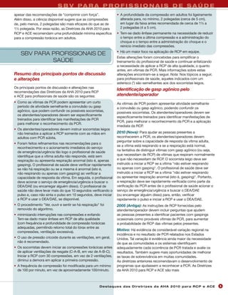 S B V PA R A P R O F I S S I O N A I S D E S A Ú D E
apesar das recomendações de “comprimir com força”.                • A profundidade da compressão em adultos foi ligeiramente
Além disso, a ciência disponível sugere que as compressões          alterada para, no mínimo, 2 polegadas (cerca de 5 cm),
de, pelo menos, 2 polegadas são mais eficazes do que as de          em lugar da faixa antes recomendada de cerca de 1½ a
1½ polegada. Por essa razão, as Diretrizes da AHA 2010 para         2 polegadas (4 a 5 cm).
RCP e ACE recomendam uma profundidade mínima específica           • Tem-se dado ênfase permanente na necessidade de reduzir
para a compressão torácica em adultos.                              o tempo entre a última compressão e a administração do
                                                                    choque e o tempo entre a administração do choque e o
                                                                    reinício imediato das compressões.
                                                                  • Há um maior foco na aplicação de RCP em equipe.
    SBV PARA PROFISSIONAIS DE
                                                                  Estas alterações foram concebidas para simplificar o
             SAÚDE                                                treinamento do profissional de saúde e continuar enfatizando
                                                                  a necessidade de aplicar a RCP de alta qualidade, o quanto
                                                                  antes, em vítimas de PCR. Mais informações sobre estas
Resumo dos principais pontos de discussão                         alterações encontram-se a seguir. Nota: Nos tópicos a seguir,
e alterações                                                      para profissionais de saúde, aqueles indicados com um
                                                                  asterisco (*) são semelhantes aos dos socorristas leigos.
Os principais pontos de discussão e alterações nas
                                                                  Identificação de gasp agônico pelo
recomendações das Diretrizes da AHA 2010 para RCP
e ACE para profissionais de saúde são os seguintes:               atendente/operador
• Como as vítimas de PCR podem apresentar um curto                As vítimas de PCR podem apresentar atividade semelhante
  período de atividade semelhante a convulsão ou gasp             a convulsão ou gasp agônico, podendo confundir os
  agônico, que podem confundir os possíveis socorristas,          possíveis socorristas. Os atendentes/operadores devem ser
  os atendentes/operadores devem ser especificamente
                                                                  especificamente treinados para identificar manifestações de
  treinados para identificar tais manifestações de PCR
                                                                  PCR, para melhorar o reconhecimento da PCR e a aplicação
  para melhorar o reconhecimento da PCR.
                                                                  imediata da RCP.
• Os atendentes/operadores devem instruir socorristas leigos
  não treinados a aplicar a RCP somente com as mãos em            2010 (Nova): Para ajudar as pessoas presentes a
  adultos com PCR súbita.                                         reconhecerem a PCR, os atendentes/operadores devem
                                                                  perguntar sobre a capacidade de resposta da vítima adulta,
• Foram feitos refinamentos nas recomendações para o
                                                                  se a vítima está respirando e se a respiração está normal,
  reconhecimento e o acionamento imediatos do serviço
                                                                  na tentativa de distinguir vítimas com gasp agônico (ou seja,
  de emergência/urgência tão logo o profissional de saúde
  identifique que a vítima adulta não responde, está sem          que necessitam de RCP) de vítimas que respiram normalmente
  respiração ou apresenta respiração anormal (isto é, apenas      e que não necessitam de RCP. O socorrista leigo deve ser
  gasping). O profissional de saúde deve verificar rapidamente    instruído a iniciar a RCP se a vítima "não estiver respirando
  se não há respiração ou se a mesma é anormal (isto é,           ou apenas com gasping". O profissional de saúde deve ser
  não respirando ou apenas com gasping) ao verificar a            instruído a iniciar a RCP se a vítima "não estiver respirando
  capacidade de resposta da vítima. Em seguida, o profissional    ou apresentar respiração anormal (isto é, gasping)". Portanto,
  deve acionar o serviço de emergência/urgência e buscar o        a respiração deve ser rapidamente verificada como parte da
  DEA/DAE (ou encarregar alguém disso). O profissional de         verificação da PCR antes de o profissional de saúde acionar o
  saúde não deve levar mais do que 10 segundos verificando o      serviço de emergência/urgência e buscar o DEA/DAE
  pulso e, caso não sinta o pulso em 10 segundos, deve iniciar    (ou encarregar alguém disso) para, então, verificar
  a RCP e usar o DEA/DAE, se disponível.                          rapidamente o pulso e iniciar a RCP e usar o DEA/DAE.
• O procedimento "Ver, ouvir e sentir se há respiração" foi       2005 (Antiga): As instruções de RCP fornecidas pelo
  removido do algoritmo.                                          atendente/operador devem incluir perguntas que ajudem
• minimizando interrupções nas compressões e evitando             as pessoas presentes a identificar pacientes com gaspings
  Tem-se dado maior ênfase em RCP de alta qualidade               ocasionais como prováveis vítimas de PCR, para aumentar
  (com frequência e profundidade de compressão torácicas          a probabilidade de RCP das vítimas pelos presentes.
  adequadas, permitindo retorno total do tórax entre as
                                                                  Motivo: Há evidência de considerável variação regional na
  compressões, ventilação excessiva).
                                                                  incidência e no resultado de PCR relatados nos Estados
• O uso de pressão cricoide durante as ventilações, em geral,     Unidos. Tal variação é evidência ainda maior da necessidade
  não é recomendado.                                              de que as comunidades e os sistemas identifiquem
• Os socorristas devem iniciar as compressões torácicas antes     adequadamente cada ocorrência de PCR tratada e avalie os
  de aplicar ventilações de resgate (C-A-B, em vez de A-B-C).     resultados. Também sugere mais oportunidades de melhorar
  Iniciar a RCP com 30 compressões, em vez de 2 ventilações,      as taxas de sobrevivência em muitas comunidades.
  diminui a demora em aplicar a primeira compressão.              As diretrizes anteriores recomendavam o desenvolvimento de
• A frequência de compressão foi modificada para um mínimo        programas que ajudassem a reconhecer a PCR. As Diretrizes
  de 100 por minuto, em vez de aproximadamente 100/minuto.        da AHA 2010 para RCP e ACE são mais



                                                        Des ta q u es d a s Di r etr i zes d a AH A 201 0 p a r a RC P e AC E      5
 