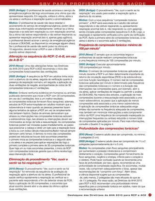S B V PA R A P R O F I S S I O N A I S D E S A Ú D E
2005 (Antiga): O profissional de saúde acionava o serviço de      2005 (Antiga): O procedimento "Ver, ouvir e sentir se há
emergência/urgência tão logo encontrasse uma vítima que não       respiração” era usado para avaliar a respiração após a
apresentasse resposta. Em seguida, voltava à vítima, abria a      abertura da via aérea.
via aérea e verificava a respiração quanto a anormalidades.       Motivo: Com a nova sequência “compressão torácica
Motivo: O profissional de saúde não deve retardar o               primeiro”, a RCP será executada se o adulto não estiver
acionamento do serviço de emergência/urgência, porém deve         respondendo e não estiver respirando ou apresentando
obter duas informações simultaneamente: verificar se a vítima     respiração anormal (isto é, não respirando ou com gasping),
responde e se está sem respiração ou com respiração anormal.      sendo iniciada pelas compressões (sequência C-A-B). Logo, a
Se a vítima não estiver respondendo e não estiver respirando ou   respiração é rapidamente verificada como parte da verificação
apresentar respiração anormal (isto é, apenas gasp agônico),      da PCR. Após a primeira série de compressões torácicas, a via
o profissional deverá acionar o serviço de emergência/urgência    aérea é aberta e o socorrista aplica 2 ventilações.
e buscar o DEA/DAE, se disponível (ou encarregar alguém disso).
Se o profissional de saúde não sentir pulso na vítima em          Frequência de compressão torácica: mínimo de
10 segundos, deverá iniciar a RCP e usar o DEA/DAE,               100 por minuto*
quando estiver disponível.
                                                                  2010 (Nova): É sensato que os socorristas leigos e
Alteração na sequência da RCP: C-A-B, em vez                      profissionais de saúde realizem compressões torácicas
de A-B-C*                                                         a uma frequência mínima de 100 compressões por minuto.
                                                                  2005 (Antiga): Executar aproximadamente
2010 (Nova): Uma das alterações feitas nas Diretrizes
                                                                  100 compressões por minuto.
da AHA 2010 para RCP e ACE recomenda o início das
compressões torácicasantes das ventilações.                       Motivo: O número de compressões torácicas aplicadas por
                                                                  minuto durante a RCP é um fator determinante importante do
2005 (Antiga): A sequência da RCP em adultos tinha início         retorno da circulação espontânea (RCE) e da sobrevivência
com a abertura da via aérea, seguida de verificação quanto à      com boa função neurológica. O número real de compressões
presença de respiração normal e, em seguida, a aplicação de       torácicas aplicadas por minuto é determinado pela frequência
duas ventilações de resgate, acompanhadas de ciclos de 30         das compressões torácicas e o número e a duração das
compressões torácicas e 2 ventilações.                            interrupções nas compressões (para, por exemplo, abrir a
Motivo: Embora nenhuma evidência em humanos ou animais            via aérea, aplicar ventilações de resgate ou permitir a análise
publicada demonstre que iniciar a RCP com 30 compressões,         do DEA/DAE). Na maioria dos estudos, a aplicação de mais
em vez de 2 ventilações, leve a um melhor resultado,              compressões durante a ressuscitação está associada a uma
as compressões torácicas fornecem fluxo sanguíneo; ademais,       maior sobrevivência, ao passo que a aplicação de menos
estudos de PCR extra-hospitalar em adultos mostram que a          compressões está associada a uma menor sobrevivência.
sobrevivência é maior quando as pessoas presentes fazem           A aplicação de compressões torácicas adequadas exige
alguma tentativa de aplicar a RCP, em vez de simplesmente         ênfase não somente na frequência adequada de compressões,
não tentarem fazê-lo. Dados de animais demonstram que             mas também em minimizar interrupções a este componente
atrasos ou interrupções nas compressões torácicas reduzem         crítico da RCP. Uma frequência de compressão inadequada ou
a sobrevivência; logo, tais atrasos ou interrupções devem ser     interrupções frequentes (ou ambas) reduzirão o número total
minimizados ao longo de toda a ressuscitação. As compressões      de compressões aplicadas por minuto. Para mais informações,
torácicas podem ser iniciadas quase imediatamente, ao passo       consulte o Quadro 2 na página 4.
que posicionar a cabeça e obter um selo para a respiração boca    Profundidade das compressões torácicas*
a boca ou com bolsa-válvula-máscara/insuflador manual sempre
demoram certo tempo. A demora no início das compressões           2010 (Nova): O esterno adulto deve ser comprimido, no mínimo,
poderá ser reduzida se houver dois socorristas presentes:         2 polegadas (5 cm).
o primeiro inicia as compressões torácicas e o segundo abre
a via aérea e se prepara para aplicar respirações tão logo o      2005 (Antiga): O esterno adulto deve ser comprimido de 1½ a 2
primeiro complete a primeira série de 30 compressões torácicas.   polegadas (aproximadamente de 4 a 5 cm).
Quer haja um ou mais socorristas presentes, o início da RCP       Motivo: As compressões criam fluxo sanguíneo principalmente
com compressões torácicas garante que a vítima receba logo        por aumentarem a pressão intratorácica e comprimirem
essa intervenção crítica.                                         diretamente o coração. Compressões geram fornecimento de
                                                                  fluxo sanguíneo, oxigênio e energia, críticos para o coração e
Eliminação do procedimento “Ver, ouvir e                          o cérebro. Pode haver confusão quando se recomenda uma
sentir se há respiração”*                                         faixa de profundidade; por isso, agora, recomenda-se uma
                                                                  profundidade de compressão específica. Os socorristas, muitas
2010 (Nova): O procedimento "Ver, ouvir e sentir se há            vezes, não comprimem adequadamente o tórax, apesar das
respiração” foi removido da sequência de avaliação da             recomendações de “comprimir com força”. Além disso,
respiração após a abertura da via aérea. O profissional de        a ciência disponível sugere que as compressões
saúde verifica rapidamente a respiração ao verificar se o          de, pelo menos, 2 polegadas são mais eficazes do que as
paciente está respondendo a fim de detectar sinais de PCR.         de 1½ polegada. Por essa razão, as Diretrizes da AHA 2010
Após a aplicação de 30 compressões, o socorrista que              para RCP e ACE recomendam uma profundidade mínima
atuar sozinho deverá abrir a via aérea da vítima e aplicar        específica para a compressão torácica em adultos, maior do que
duas ventilações.                                                 a recomendação anterior.

                                                       Des ta q u es d a s Di r etr i zes d a AH A 201 0 p a r a RC P e AC E        7
 