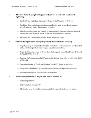 Economic Advisory Council to PM                          Economic Outlook for 2010-11



•        Monetary Policy to complete the process of exit and operate with bias toward
         tightening.

          o Credit off take picked up. Strong growth rate in the 1st quarter of 2010-11.

          o Fund flow from capital market to commercial sector quite strong. Bond issuance
            growth relatively higher than issuance of equity.

          o Liquidity conditions are taut enough for monetary policy signals to be appropriately
            transmitted to the financial sector. A bias toward tightening is necessary.

          o Exchange rate variations will remain within acceptable range.

•      Exit from the expansionary fiscal policy not only feasible but also necessary

          o High buoyancy in direct and indirect tax collections. Telecom auctions and decontrol
            of the petroleum products prices to provide additional cushion.

          o Fiscal deficit outturn may be lower than the budgeted consolidated fiscal deficit of
            8.4% of GDP for 2010-11.

          o Revenue Deficit as a ratio of GDP expected to decline from 6.3% in 2009-10 to 4.6%
            in 2010-11.

          o Operationalization of Goods and Services Tax (GST) should be a priority.

          o Budgeted level of Fiscal Deficit and Revenue Deficit still beyond comfort zone.

          o Need to rationalize the food and fertilizer subsidies.

•       To sustain a growth rate of 9.0 per cent, focus is required on:

          o Containing inflation

          o Improving farm productivity

          o Closing the large physical infrastructure deficit, especially in the power sector




July 23, 2010
 