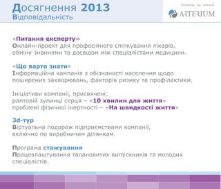 Досягнення 2013 
Відповідальність 
«Питання експерту» 
Онлайн-проект для професійного спілкування лікарів, 
обміну знаннями та досвідом між спеціалістами медицини. 
«Що варто знати» 
Інформаційна кампанія з обізнаності населення щодо 
поширених захворювань, факторів ризику та профілактики. 
Ініціативи компанії, присвячені: 
раптовій зупинці серця – «10 хвилин для життя» 
проблемі фізичної інертності – «На швидкості життя» 
3d-тур 
Віртуальна подорож підприємствами компанії, 
включно по виробничим ділянкам. 
Програма стажування 
Працевлаштування талановитих випускників та молодих 
спеціалістів. 
