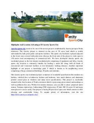 Highlights And Location Advantages Of Aarcity Sports City
Aarcity sports city seems to be one of the newest projects established by Aarcity group in Noida
extension. The Aarcity project is situated on the area of 30 acres land which is widely
surrounded by lush green parks and sports facilities. The sports city backside is placed adjacent
to the forest area covered with palm trees whereas the front side of the project is wide open to
130 meter road encompassing of commercial belt. We have developed Aarcity sports city
residential project as the low-density residential plot comprising of apartment and villas. Aarcity
sports city location is extremely suitable for leading a smart life along with all kinds of
recreational and vocational facilities at few kilometers walking distance. Another important
highlight of our project is knowledge park V which is known to be neighboring sector
comprising of huge commercial buildings, IT parks and institutes.
Our Aarcity sports city residential project comprises of wonderful specification like modern-era
kitchen, vitrified tiles in bathroom, kitchen and bedroom, wire mesh shutters and aluminum
powder coated glass in windows and many more specifications. This project is excellently
situated in the fine location of Noida extension which is possessing great natural surroundings as
well as pollution free area. Within few minutes distance, you can able to attain proposed metro
station, Yamuna expressway, forthcoming FNG expressway, IT hub, NH 24 sector 62 and many
more places to access easily. Our project is having 80 percent of open area which assures to offer
relaxing and comfortable living. To acquire plenty of information, visit the site
http://www.aarcity.co.in/sports-city/ .
 
