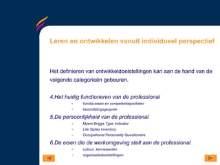 Leren en ontwikkelen vanuit individueel perspectief Het definieren van ontwikkeldoelstellingen kan aan de hand van de volgende categorieën gebeuren.  Het huidig functioneren van de professional functie-eisen en competentieprofielen beoordelingsgesprek De persoonlijkheid van de professional Myers Briggs Type Indicator Life Styles Inventory Occupational Personality Questionaire De eisen die de werkomgeving stelt aan de professional cultuur, kernwaarden organisatiedoelstellingen 