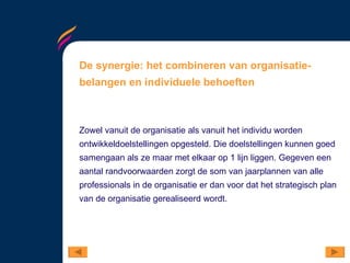 De synergie: het combineren van organisatie-belangen en individuele behoeften Zowel vanuit de organisatie als vanuit het individu worden ontwikkeldoelstellingen opgesteld. Die doelstellingen kunnen goed samengaan als ze maar met elkaar op 1 lijn liggen. Gegeven een aantal randvoorwaarden zorgt de som van jaarplannen van alle professionals in de organisatie er dan voor dat het strategisch plan van de organisatie gerealiseerd wordt.  