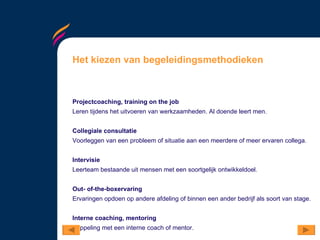 Het kiezen van begeleidingsmethodieken Projectcoaching, training on the job Leren tijdens het uitvoeren van werkzaamheden. Al doende leert men.  Collegiale consultatie Voorleggen van een probleem of situatie aan een meerdere of meer ervaren collega. Intervisie Leerteam bestaande uit mensen met een soortgelijk ontwikkeldoel.  Out- of-the-boxervaring Ervaringen opdoen op andere afdeling of binnen een ander bedrijf als soort van stage.  Interne coaching, mentoring Koppeling met een interne coach of mentor. 