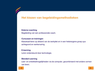Het kiezen van begeleidingsmethodieken Externe coaching Begeleiding van een professionele coach. Cursussen en trainingen Klassikaal leren op afstand van de werkplek en in een hetereogene groep qua achtegrond en werkervaring.  E-learning Leren ondersteund door technologie. Blended Learning Leer- en ontwikkelmogelijkheden via de computer, gecombineerd met andere vormen van leren.  