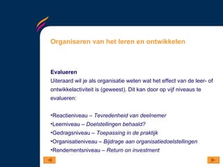 Organiseren van het leren en ontwikkelen Evalueren Uiteraard wil je als organisatie weten wat het effect van de leer- of ontwikkelactiviteit is (geweest). Dit kan door op vijf niveaus te evalueren:  Reactieniveau –  Tevredenheid van deelnemer Leerniveau –  Doelstellingen behaald?  Gedragsniveau –  Toepassing in de praktijk Organisatieniveau –  Bijdrage aan organisatiedoelstellingen Rendementsniveau –  Return on investment 