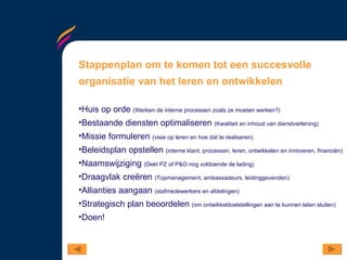 Stappenplan om te komen tot een succesvolle organisatie van het leren en ontwikkelen Huis op orde  (Werken de interne processen zoals ze moeten werken?) Bestaande diensten optimaliseren  (Kwaliteit en inhoud van dienstverlening) Missie formuleren  (visie op leren en hoe dat te realiseren) Beleidsplan opstellen  (interne klant, processen, leren, ontwikkelen en innoveren, financiën) Naamswijziging  (Dekt PZ of P&O nog voldoende de lading) Draagvlak creëren  (Topmanagement, ambassadeurs, leidinggevenden) Allianties aangaan  (stafmedewerkers en afdelingen) Strategisch plan beoordelen  (om ontwikkeldoelstellingen aan te kunnen laten sluiten) Doen!  