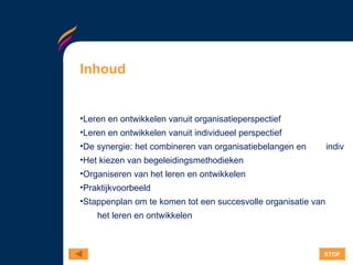 Inhoud Leren en ontwikkelen vanuit organisatieperspectief Leren en ontwikkelen vanuit individueel perspectief De synergie: het combineren van organisatiebelangen en 	       individuele behoeften Het kiezen van begeleidingsmethodieken  Organiseren van het leren en ontwikkelen  Praktijkvoorbeeld Stappenplan om te komen tot een succesvolle organisatie van   het leren en ontwikkelen STOP 