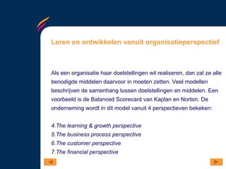 Leren en ontwikkelen vanuit organisatieperspectief Als een organisatie haar doelstellingen wil realiseren, dan zal ze alle benodigde middelen daarvoor in moeten zetten. Veel modellen beschrijven de samenhang tussen doelstellingen en middelen. Een voorbeeld is de Balanced Scorecard van Kaplan en Norton. De onderneming wordt in dit model vanuit 4 perspectieven bekeken:  The learning & growth perspective The business process perspective The customer perspective The financial perspective 