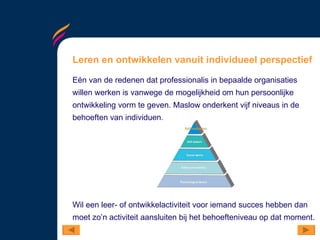 Leren en ontwikkelen vanuit individueel perspectief Eén van de redenen dat professionalis in bepaalde organisaties willen werken is vanwege de mogelijkheid om hun persoonlijke ontwikkeling vorm te geven. Maslow onderkent vijf niveaus in de behoeften van individuen.  Wil een leer- of ontwikkelactiviteit voor iemand succes hebben dan moet zo’n activiteit aansluiten bij het behoefteniveau op dat moment.  