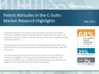 Patent Attitudes in the C-Suite:
Market Research Highlights May 2013
Intellectual Ventures, the invention capital company, commissioned market
research of intellectual property (IP) perceptions and behaviors among C-suite
executives in the U.S. to better understand their current views on patents and the
growing IP industry.
The quantitative and qualitative research took place between December 2012–
February 2013 in blind surveys and interviews of over 200 executives, titled CEO,
CFO or CTO.
The executives surveyed also represent a cross-section of current American
business demographics. The majority of respondents lead companies with
revenues of $100M or less, with fewer than 250 employees, in a wide range of
industries, from financial services to retail to construction.
 