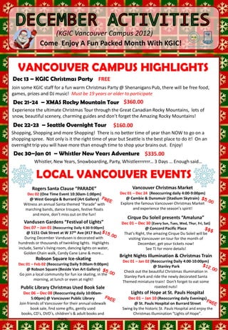 (KGIC Vancouver Campus 2012)
                Come Enjoy A Fun Packed Month With KGIC!

                 MON        1     TUES 2
            Winter Holidays 2 SAT 1
               WED 3 THUR 1
 To SIGN UP for activities
                3rd floor of
 see T.J. on theWelcome To
                            FRI
   VANCOUVER CAMPUS HIGHLIGHTS                                                              STAY WARM
                                     XMAS Rocky         Yukon Territory
 Dec 13 – KGICor send an Party FREE Northern Lights Tour
 Robson Campus KGICChristmas        Mountain Tour
               New Students
 email to: Tylers@kgic.ca            4 Days 3 Nights    3 Days 2 Nights
Join some KGIC staff for a fun warm Christmas PartyDec 15-17 / Jan 5-7 Pub, there will be free food,
                                        Dec 21-24       @ Shenanigans
games, prizes and DJ music! Must be 19 years or older to participate
  Try to sign up one                   Seattle       Whistler New Years
                                          Grandslam Tour    3 Days 2 Nights
Dec 21-24 – XMAS Rocky Mountain TourDec $360.00
 week before activity   2 Days 1 Night  30-Jan 01
                           Dec 22-23
Experience the ultimate Christmas Tour through the Great Canadian Rocky Mountains, lots of
snow, beautifulMON 3charming guides and don’t forget the Amazing Rocky Mountains!SAT 8
 SUN 2         scenery,      TUES 4        WED 5         THUR 6        FRI 7
              FREE        FREE       FREE                       FREE
Dec WARM – Seattle Overnight Tour First Aid
STAY 22-23
                     Vancouver Learn
                                     $160.00                 Indoor
                                                                               $5.00           $$$
                                                                          Iceskating Cypress Mountain
              Welcome To
                           Shopping!       3:30-5:00pm     Basketball
Shopping, Shopping and moreWalking Tour There is no better time of year than NOW to go on a &
                                                                          3:30–5:30 pm
                     KGIC                                                                 Skiing
shopping spree. Not only is it 3:30 – 5:30 pm of year but Seattle VS the best place to do it! Snowboarding
                                                            Surrey Robson               Robson Square
               New Students the right time                        is
                                                              3:00–6:00 pm
                                                                                               On an
overnight trip you will have more than enough time to shop your brains out. Enjoy!
 Dec 30–Jan 01 – Whistler New Years Adventure $335.00
            Whistler, New Years, Snowboarding, Party, Whistlerrrrrrr… 3 Days … Enough said…
 SUN 9           MON 10            TUES 11           WED 12            THUR 13           FRI     14        SAT 15
    $58.00
  Whistler   LOCAL VANCOUVER EVENTS
                         FREE
                    GRINCH
                                           FREE
                                    Who is the
                                                          $10.00
                                                      Make Ginger
                                                                             FREE
                                                                          KGIC
                                                                                            $20.00
                                                                                        Vancouver
                                                                                          Giants
                                                                                                              $$$
                                                                                                      Grouse Mountain
    Winter        CHALLENGE!                                                                              Skiing &
                                     Mystery         Bread House! Christmas Party Hockey Game
  SightseeingRogers Santa Clause “PARADE”
                                    WOMAN?
                                                                     Vancouver Christmas Market Snowboarding
                                                                      4:00–7:30 pm
8:00am-8:00pm
          Dec 02 (One Time Event 10:30am-1:00pm)              Dec 01 – Dec 24 (Reoccurring daily 4:00-9:00pm)
           @ West Georgia & Burrard (Art Gallery)                @ Cambie & Dunsmuir (Stadium Skytrain)
       Witness an annual Santa themed “Parade” with           Explore the famous Vancouver Christmas Market
         marching bands, dance troupes, festive floats               and experience the season’s spirit!
 SUN 16 more, don’t miss out on the fun! WED 19 THUR 20
             and MON 17            TUES 18                                            FRI 21
                                                                   Cirque Du Soleil presents “Amaluna”   SAT 22
      Vandusen Gardens “Festival of Lights”                     Dec 01 – Dec 30 (Every Sun, Tues, OF Thur, Fri, Sat)
                                                                             $5.00         LAST DAY Wed,      $160.00
       $58.00             FREE            $10.00
       Dec 07 – Jan 01 (Reoccurring Daily 4:30-9:00pm)REMINDER                 @ Concord Pacific Place
                                                                                             SCHOOL          Seattle
  Seattle Day Oak Street at W 37th Ave (#17 Bus)
         @ 5151 Make a new               Yoga                           Iceskating
                                                                 That’s 3:30–5:30 pmamazing HAPPYDu Soleil will be Tour
                                                                        Right, the           Cirque       Ultimate
      Tour           FRIEND!        (Robson Street)
        During December Vandusen is decorated with trips must visiting Vancouver on tour for the month of7:00am-8:00pm
8:00am-8:00pm                       3:30am-5:00pm All                  Robson Square      HOLIDAYS!
    hundreds or thousands of twinkling lights. Highlights booked
                                                       be                 December, get your tickets now!2 Day 1 Night
    include, Santa’s living room, dancing lights on water,                     See TJ for more details!
                                                      before today
       Golden Chain walk, Candy Cane Lane & more…
                                                               Bright Nights Illumination & Christmas Train
                                                        Dec 19th
             Robson Square Ice-skating                         Dec 01 – Jan 02 (Reoccurring Daily 4:00-10:00pm)
  Dec 01 – Feb 02 (Reoccurring Daily 9:00am-9:00pm)
                                                                                 @ Stanley Park
 SUN joinRobsoncommunity for fun ice skating, in the
   Go
      @
       23 localMON (Beside Van Art Gallery) WED
          a
                 Square
                         24 TUES 25                           26CheckTHUR beautiful FRI 28 SAT in
                                                                      out the 27        Christmas illumination 29
                                                                Stanley Park and ride the newly decorated Santa
          morning, at lunch or even at night!
                                     NO SCHOOL                  NO SCHOOL                    NO SCHOOL
                                                               Themed miniature train! Don’t forget to eat some
    Public Library Christmas Used Book Sale                                       roasted nuts!
 SUN 30 – Dec 08 (Reoccurring daily 10:00am-
    Dec 06 MON 31                                                     Lights of Hope at St. Pauls Hospital
            5:00pm) @ Vancouver Public Library                      Dec 01 – Jan 10 (Reoccurring daily Evenings)
    Join friends of Vancouver for their annual sidewalk               @ St. Pauls Hospital on Burrard Street
           book sale, find some gifts, gently used              Swing by the historic St. Pauls Hospital and enjoy the
     books, CD’s, DVD’s, children’s & adult books and                 Christmas illumination “Lights of Hope”.
                            more.
 