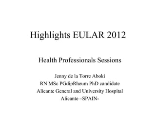 Highlights EULAR 2012

 Health Professionals Sessions

         Jenny de la Torre Aboki
  RN MSc PGdipRheum PhD candidate
 Alicante General and University Hospital
            Alicante –SPAIN-
 