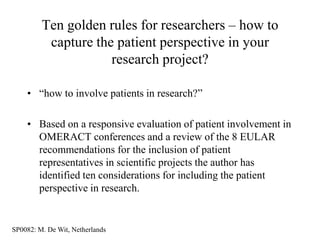 Ten golden rules for researchers – how to
          capture the patient perspective in your
                     research project?

    • “how to involve patients in research?”

    • Based on a responsive evaluation of patient involvement in
      OMERACT conferences and a review of the 8 EULAR
      recommendations for the inclusion of patient
      representatives in scientific projects the author has
      identified ten considerations for including the patient
      perspective in research.


SP0082: M. De Wit, Netherlands
 